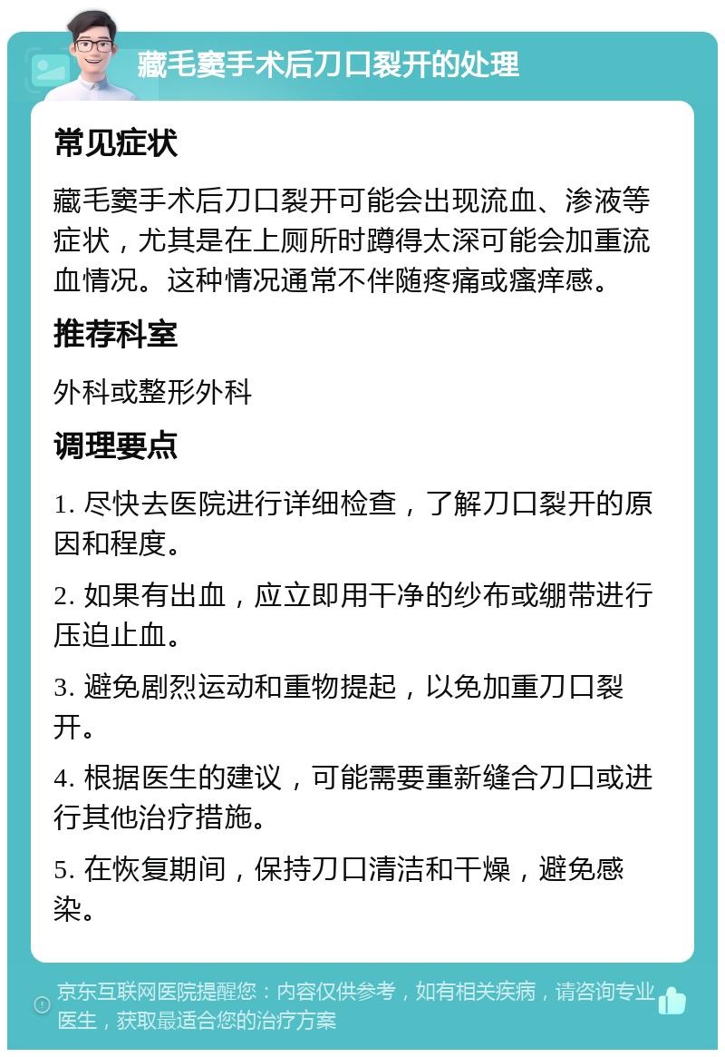 藏毛窦手术后刀口裂开的处理 常见症状 藏毛窦手术后刀口裂开可能会出现流血、渗液等症状，尤其是在上厕所时蹲得太深可能会加重流血情况。这种情况通常不伴随疼痛或瘙痒感。 推荐科室 外科或整形外科 调理要点 1. 尽快去医院进行详细检查，了解刀口裂开的原因和程度。 2. 如果有出血，应立即用干净的纱布或绷带进行压迫止血。 3. 避免剧烈运动和重物提起，以免加重刀口裂开。 4. 根据医生的建议，可能需要重新缝合刀口或进行其他治疗措施。 5. 在恢复期间，保持刀口清洁和干燥，避免感染。