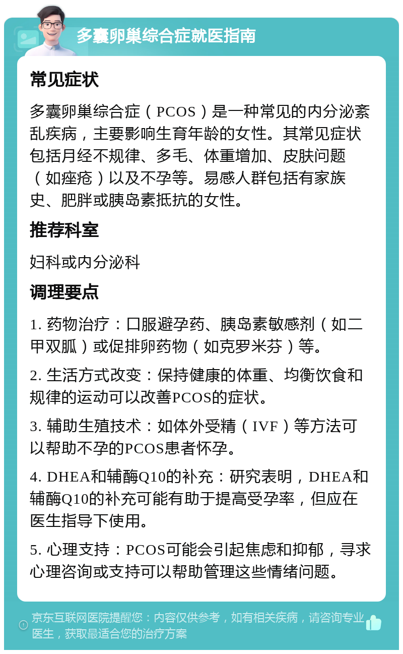 多囊卵巢综合症就医指南 常见症状 多囊卵巢综合症（PCOS）是一种常见的内分泌紊乱疾病，主要影响生育年龄的女性。其常见症状包括月经不规律、多毛、体重增加、皮肤问题（如痤疮）以及不孕等。易感人群包括有家族史、肥胖或胰岛素抵抗的女性。 推荐科室 妇科或内分泌科 调理要点 1. 药物治疗：口服避孕药、胰岛素敏感剂（如二甲双胍）或促排卵药物（如克罗米芬）等。 2. 生活方式改变：保持健康的体重、均衡饮食和规律的运动可以改善PCOS的症状。 3. 辅助生殖技术：如体外受精（IVF）等方法可以帮助不孕的PCOS患者怀孕。 4. DHEA和辅酶Q10的补充：研究表明，DHEA和辅酶Q10的补充可能有助于提高受孕率，但应在医生指导下使用。 5. 心理支持：PCOS可能会引起焦虑和抑郁，寻求心理咨询或支持可以帮助管理这些情绪问题。