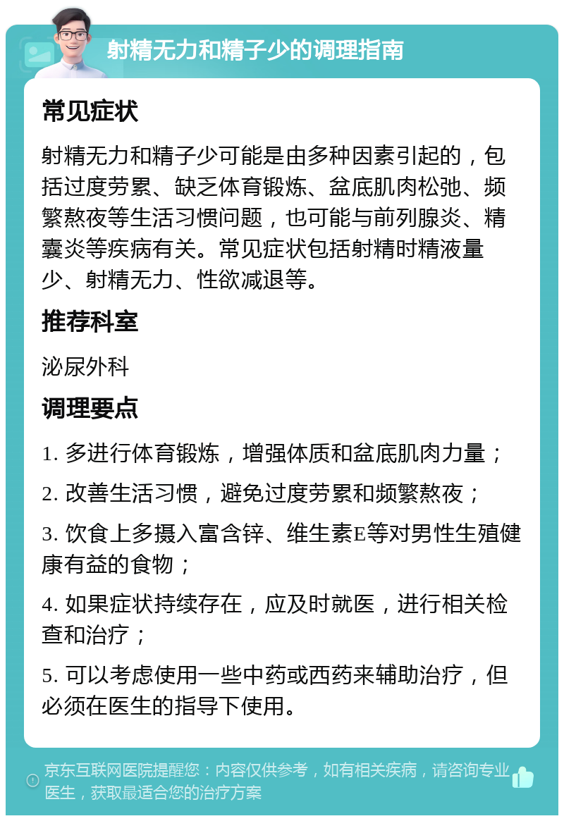 射精无力和精子少的调理指南 常见症状 射精无力和精子少可能是由多种因素引起的，包括过度劳累、缺乏体育锻炼、盆底肌肉松弛、频繁熬夜等生活习惯问题，也可能与前列腺炎、精囊炎等疾病有关。常见症状包括射精时精液量少、射精无力、性欲减退等。 推荐科室 泌尿外科 调理要点 1. 多进行体育锻炼，增强体质和盆底肌肉力量； 2. 改善生活习惯，避免过度劳累和频繁熬夜； 3. 饮食上多摄入富含锌、维生素E等对男性生殖健康有益的食物； 4. 如果症状持续存在，应及时就医，进行相关检查和治疗； 5. 可以考虑使用一些中药或西药来辅助治疗，但必须在医生的指导下使用。