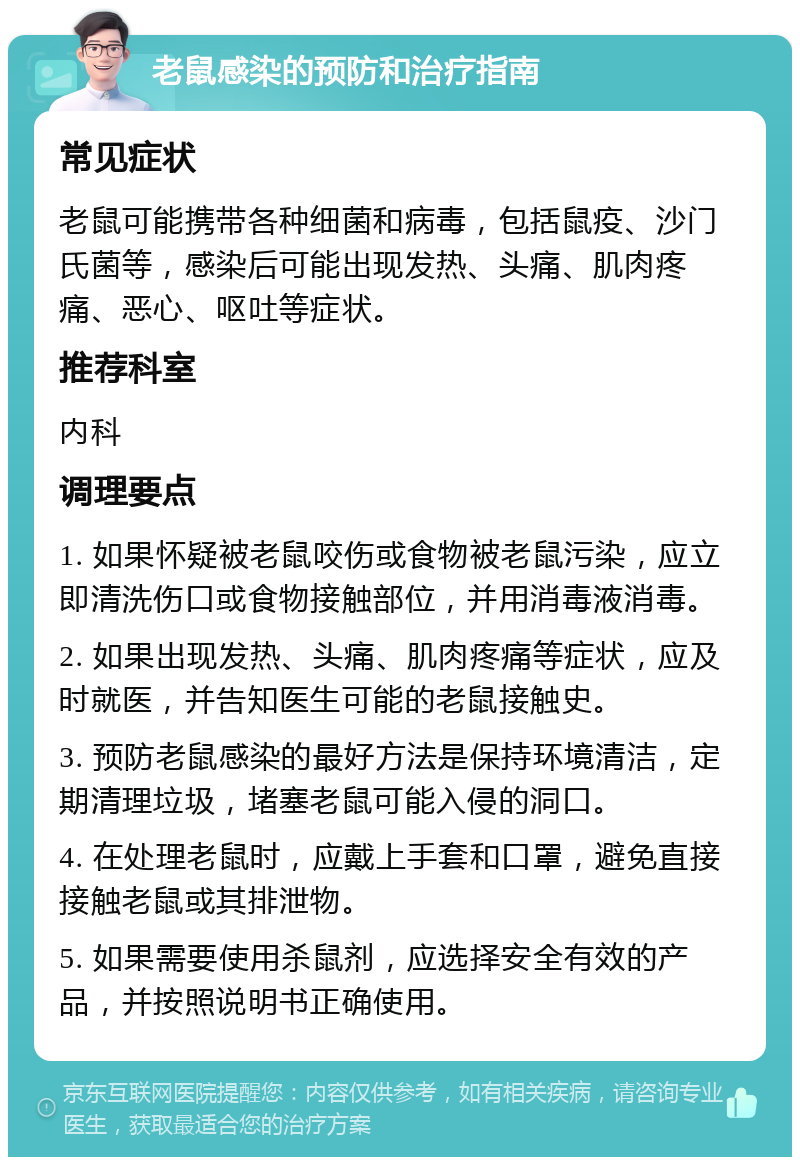 老鼠感染的预防和治疗指南 常见症状 老鼠可能携带各种细菌和病毒，包括鼠疫、沙门氏菌等，感染后可能出现发热、头痛、肌肉疼痛、恶心、呕吐等症状。 推荐科室 内科 调理要点 1. 如果怀疑被老鼠咬伤或食物被老鼠污染，应立即清洗伤口或食物接触部位，并用消毒液消毒。 2. 如果出现发热、头痛、肌肉疼痛等症状，应及时就医，并告知医生可能的老鼠接触史。 3. 预防老鼠感染的最好方法是保持环境清洁，定期清理垃圾，堵塞老鼠可能入侵的洞口。 4. 在处理老鼠时，应戴上手套和口罩，避免直接接触老鼠或其排泄物。 5. 如果需要使用杀鼠剂，应选择安全有效的产品，并按照说明书正确使用。