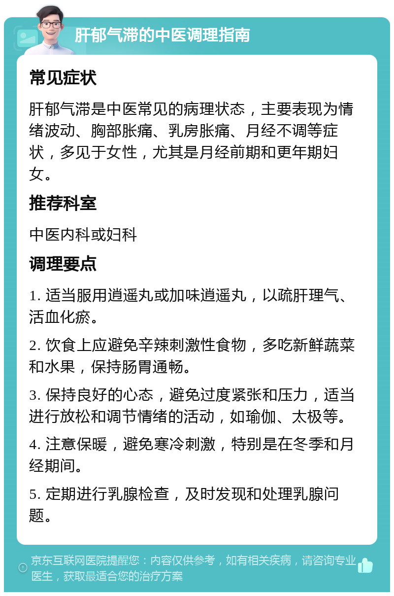 肝郁气滞的中医调理指南 常见症状 肝郁气滞是中医常见的病理状态，主要表现为情绪波动、胸部胀痛、乳房胀痛、月经不调等症状，多见于女性，尤其是月经前期和更年期妇女。 推荐科室 中医内科或妇科 调理要点 1. 适当服用逍遥丸或加味逍遥丸，以疏肝理气、活血化瘀。 2. 饮食上应避免辛辣刺激性食物，多吃新鲜蔬菜和水果，保持肠胃通畅。 3. 保持良好的心态，避免过度紧张和压力，适当进行放松和调节情绪的活动，如瑜伽、太极等。 4. 注意保暖，避免寒冷刺激，特别是在冬季和月经期间。 5. 定期进行乳腺检查，及时发现和处理乳腺问题。