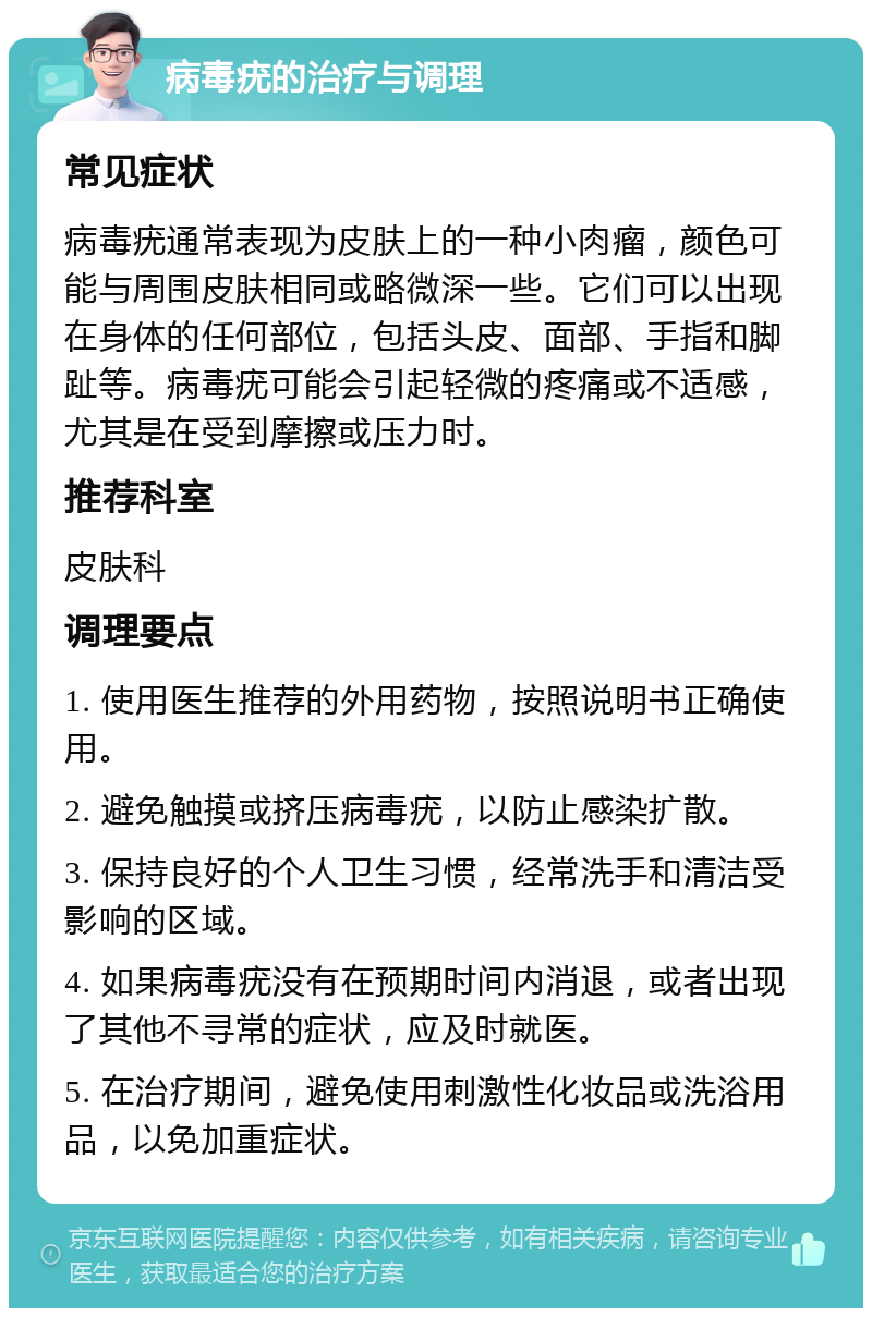 病毒疣的治疗与调理 常见症状 病毒疣通常表现为皮肤上的一种小肉瘤，颜色可能与周围皮肤相同或略微深一些。它们可以出现在身体的任何部位，包括头皮、面部、手指和脚趾等。病毒疣可能会引起轻微的疼痛或不适感，尤其是在受到摩擦或压力时。 推荐科室 皮肤科 调理要点 1. 使用医生推荐的外用药物，按照说明书正确使用。 2. 避免触摸或挤压病毒疣，以防止感染扩散。 3. 保持良好的个人卫生习惯，经常洗手和清洁受影响的区域。 4. 如果病毒疣没有在预期时间内消退，或者出现了其他不寻常的症状，应及时就医。 5. 在治疗期间，避免使用刺激性化妆品或洗浴用品，以免加重症状。