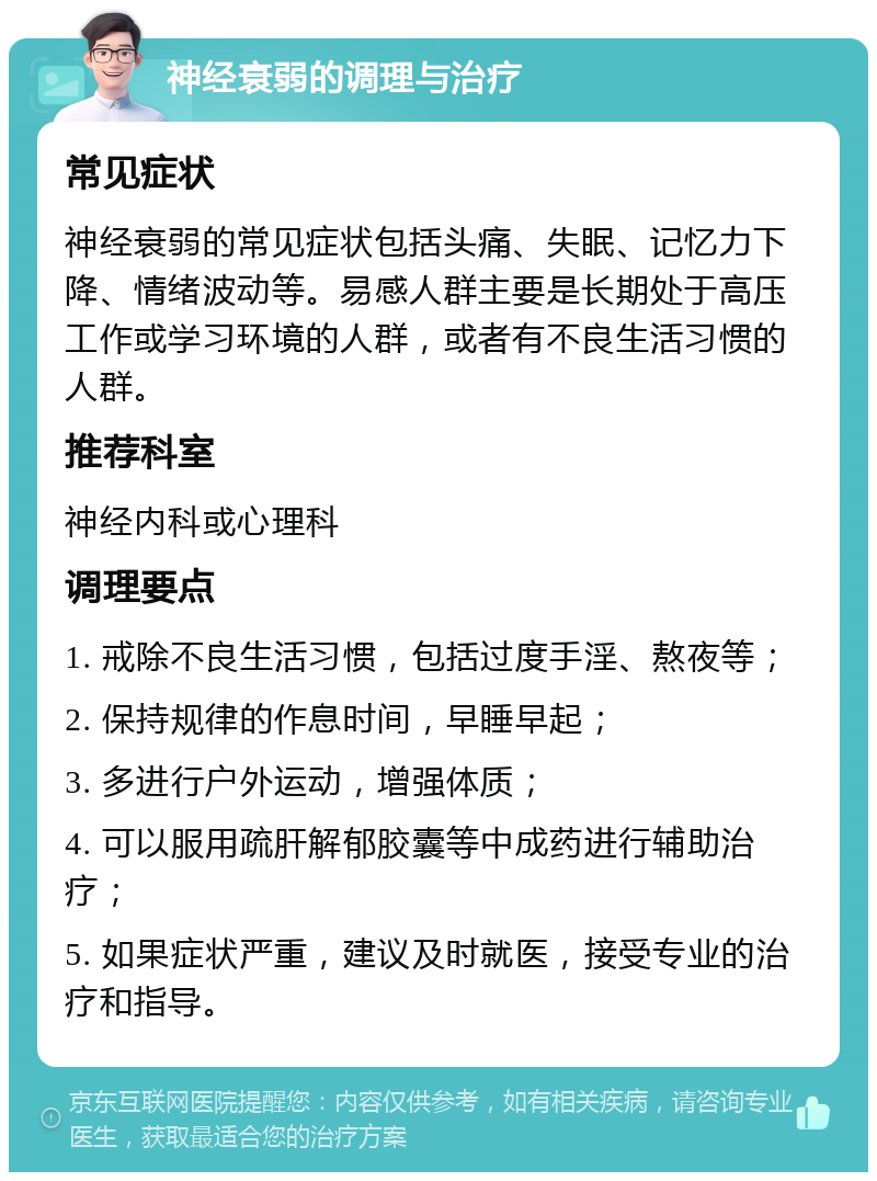 神经衰弱的调理与治疗 常见症状 神经衰弱的常见症状包括头痛、失眠、记忆力下降、情绪波动等。易感人群主要是长期处于高压工作或学习环境的人群，或者有不良生活习惯的人群。 推荐科室 神经内科或心理科 调理要点 1. 戒除不良生活习惯，包括过度手淫、熬夜等； 2. 保持规律的作息时间，早睡早起； 3. 多进行户外运动，增强体质； 4. 可以服用疏肝解郁胶囊等中成药进行辅助治疗； 5. 如果症状严重，建议及时就医，接受专业的治疗和指导。