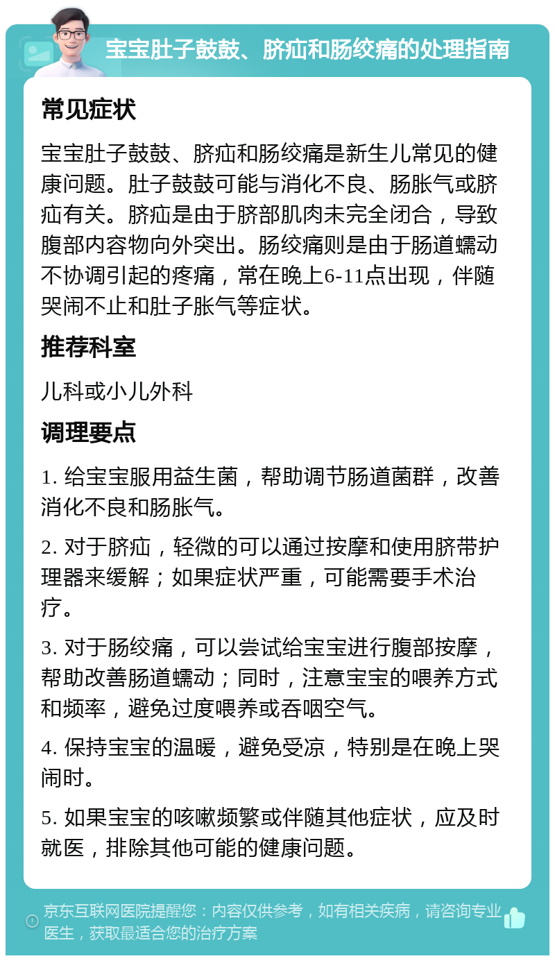 宝宝肚子鼓鼓、脐疝和肠绞痛的处理指南 常见症状 宝宝肚子鼓鼓、脐疝和肠绞痛是新生儿常见的健康问题。肚子鼓鼓可能与消化不良、肠胀气或脐疝有关。脐疝是由于脐部肌肉未完全闭合，导致腹部内容物向外突出。肠绞痛则是由于肠道蠕动不协调引起的疼痛，常在晚上6-11点出现，伴随哭闹不止和肚子胀气等症状。 推荐科室 儿科或小儿外科 调理要点 1. 给宝宝服用益生菌，帮助调节肠道菌群，改善消化不良和肠胀气。 2. 对于脐疝，轻微的可以通过按摩和使用脐带护理器来缓解；如果症状严重，可能需要手术治疗。 3. 对于肠绞痛，可以尝试给宝宝进行腹部按摩，帮助改善肠道蠕动；同时，注意宝宝的喂养方式和频率，避免过度喂养或吞咽空气。 4. 保持宝宝的温暖，避免受凉，特别是在晚上哭闹时。 5. 如果宝宝的咳嗽频繁或伴随其他症状，应及时就医，排除其他可能的健康问题。