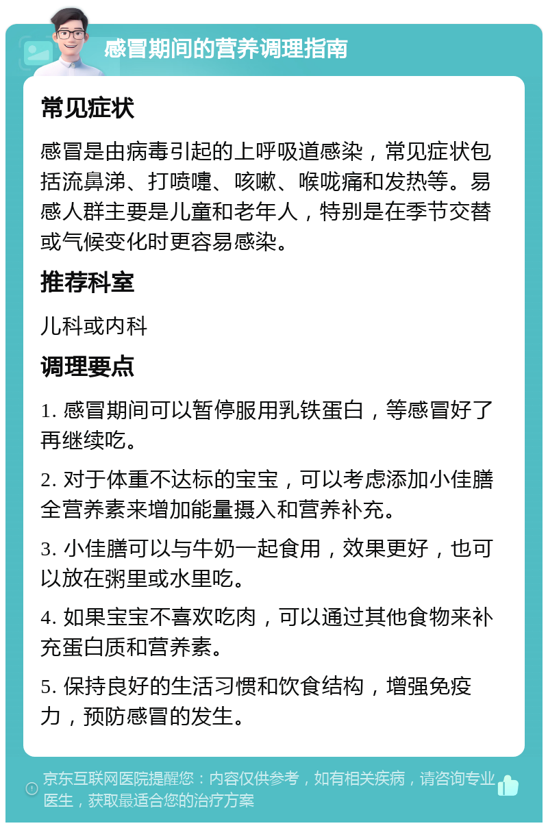 感冒期间的营养调理指南 常见症状 感冒是由病毒引起的上呼吸道感染，常见症状包括流鼻涕、打喷嚏、咳嗽、喉咙痛和发热等。易感人群主要是儿童和老年人，特别是在季节交替或气候变化时更容易感染。 推荐科室 儿科或内科 调理要点 1. 感冒期间可以暂停服用乳铁蛋白，等感冒好了再继续吃。 2. 对于体重不达标的宝宝，可以考虑添加小佳膳全营养素来增加能量摄入和营养补充。 3. 小佳膳可以与牛奶一起食用，效果更好，也可以放在粥里或水里吃。 4. 如果宝宝不喜欢吃肉，可以通过其他食物来补充蛋白质和营养素。 5. 保持良好的生活习惯和饮食结构，增强免疫力，预防感冒的发生。