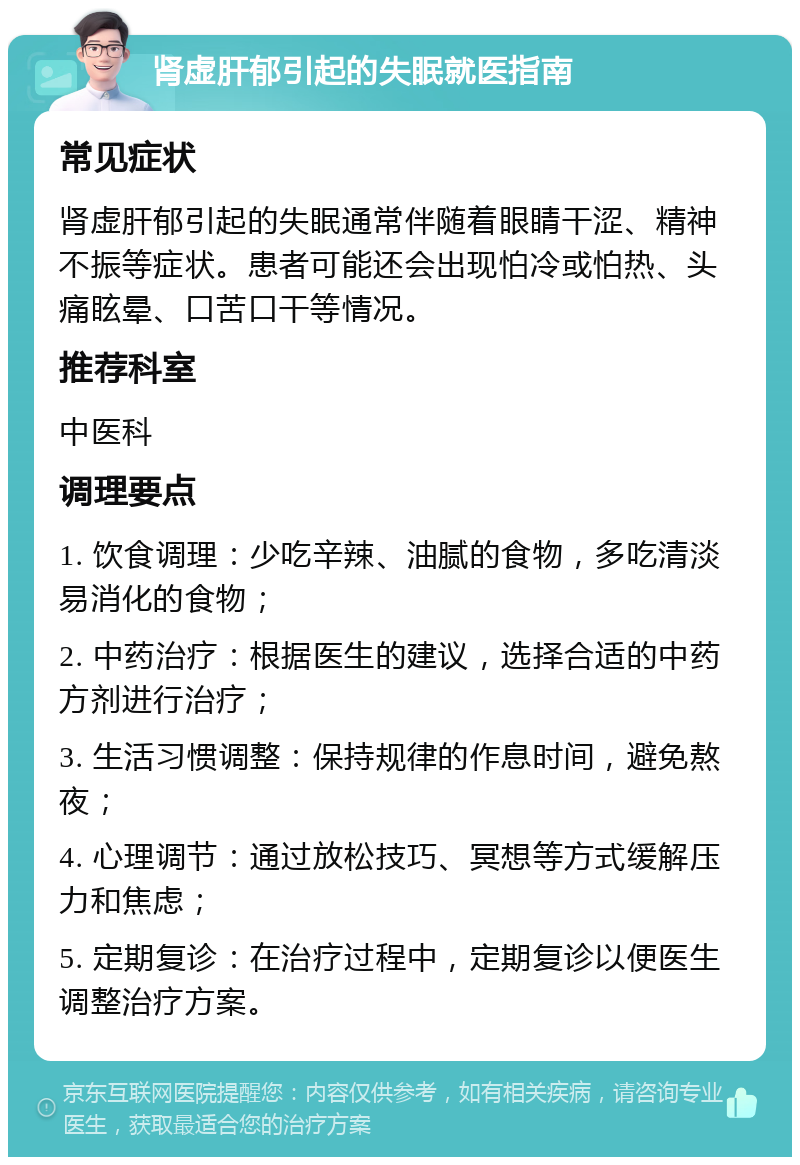 肾虚肝郁引起的失眠就医指南 常见症状 肾虚肝郁引起的失眠通常伴随着眼睛干涩、精神不振等症状。患者可能还会出现怕冷或怕热、头痛眩晕、口苦口干等情况。 推荐科室 中医科 调理要点 1. 饮食调理：少吃辛辣、油腻的食物，多吃清淡易消化的食物； 2. 中药治疗：根据医生的建议，选择合适的中药方剂进行治疗； 3. 生活习惯调整：保持规律的作息时间，避免熬夜； 4. 心理调节：通过放松技巧、冥想等方式缓解压力和焦虑； 5. 定期复诊：在治疗过程中，定期复诊以便医生调整治疗方案。