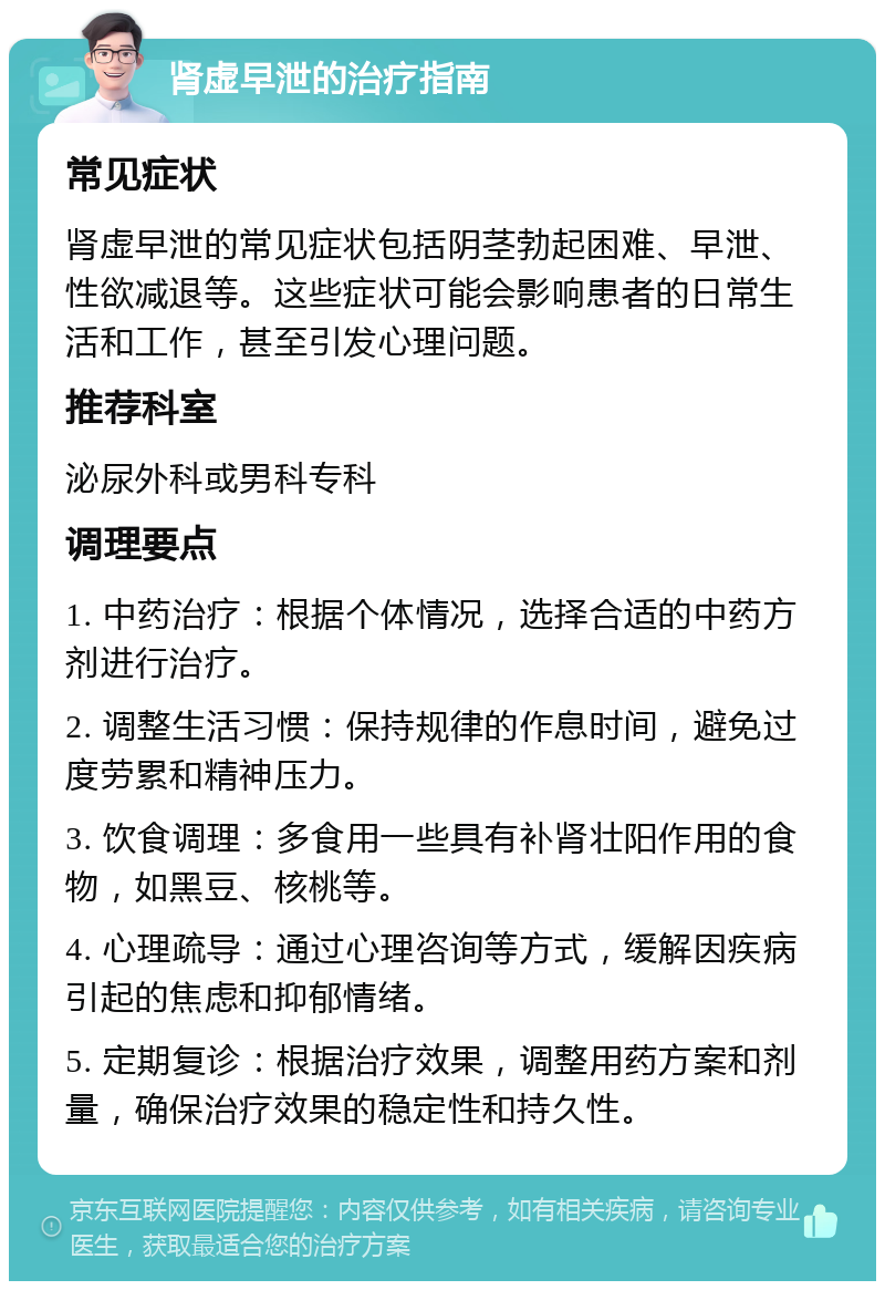 肾虚早泄的治疗指南 常见症状 肾虚早泄的常见症状包括阴茎勃起困难、早泄、性欲减退等。这些症状可能会影响患者的日常生活和工作，甚至引发心理问题。 推荐科室 泌尿外科或男科专科 调理要点 1. 中药治疗：根据个体情况，选择合适的中药方剂进行治疗。 2. 调整生活习惯：保持规律的作息时间，避免过度劳累和精神压力。 3. 饮食调理：多食用一些具有补肾壮阳作用的食物，如黑豆、核桃等。 4. 心理疏导：通过心理咨询等方式，缓解因疾病引起的焦虑和抑郁情绪。 5. 定期复诊：根据治疗效果，调整用药方案和剂量，确保治疗效果的稳定性和持久性。