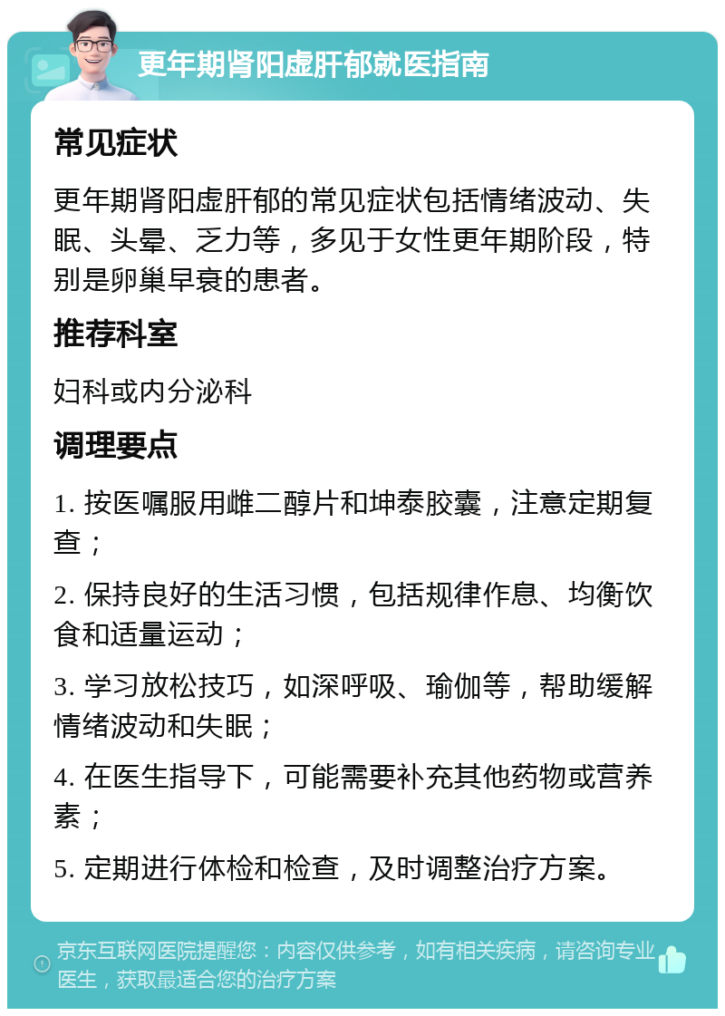 更年期肾阳虚肝郁就医指南 常见症状 更年期肾阳虚肝郁的常见症状包括情绪波动、失眠、头晕、乏力等，多见于女性更年期阶段，特别是卵巢早衰的患者。 推荐科室 妇科或内分泌科 调理要点 1. 按医嘱服用雌二醇片和坤泰胶囊，注意定期复查； 2. 保持良好的生活习惯，包括规律作息、均衡饮食和适量运动； 3. 学习放松技巧，如深呼吸、瑜伽等，帮助缓解情绪波动和失眠； 4. 在医生指导下，可能需要补充其他药物或营养素； 5. 定期进行体检和检查，及时调整治疗方案。