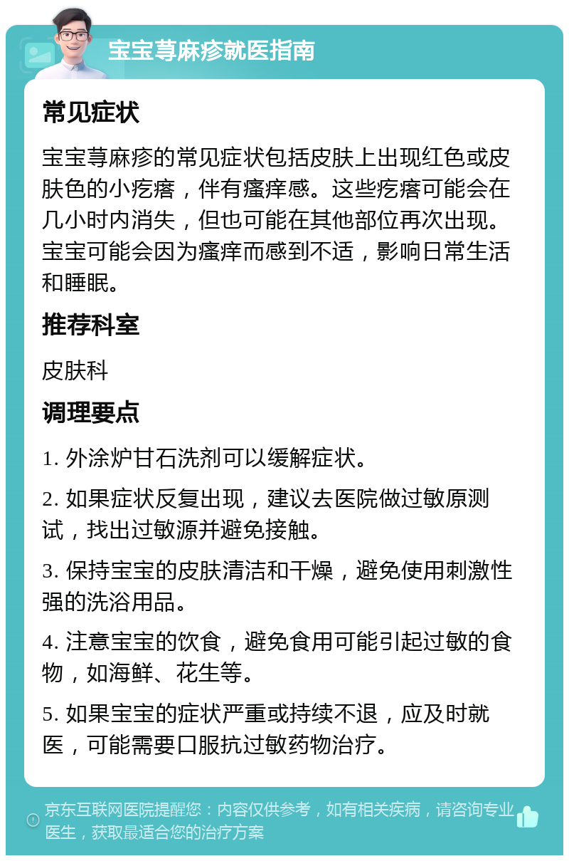 宝宝荨麻疹就医指南 常见症状 宝宝荨麻疹的常见症状包括皮肤上出现红色或皮肤色的小疙瘩，伴有瘙痒感。这些疙瘩可能会在几小时内消失，但也可能在其他部位再次出现。宝宝可能会因为瘙痒而感到不适，影响日常生活和睡眠。 推荐科室 皮肤科 调理要点 1. 外涂炉甘石洗剂可以缓解症状。 2. 如果症状反复出现，建议去医院做过敏原测试，找出过敏源并避免接触。 3. 保持宝宝的皮肤清洁和干燥，避免使用刺激性强的洗浴用品。 4. 注意宝宝的饮食，避免食用可能引起过敏的食物，如海鲜、花生等。 5. 如果宝宝的症状严重或持续不退，应及时就医，可能需要口服抗过敏药物治疗。