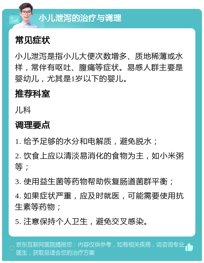 小儿泄泻的治疗与调理 常见症状 小儿泄泻是指小儿大便次数增多、质地稀薄或水样，常伴有呕吐、腹痛等症状。易感人群主要是婴幼儿，尤其是1岁以下的婴儿。 推荐科室 儿科 调理要点 1. 给予足够的水分和电解质，避免脱水； 2. 饮食上应以清淡易消化的食物为主，如小米粥等； 3. 使用益生菌等药物帮助恢复肠道菌群平衡； 4. 如果症状严重，应及时就医，可能需要使用抗生素等药物； 5. 注意保持个人卫生，避免交叉感染。