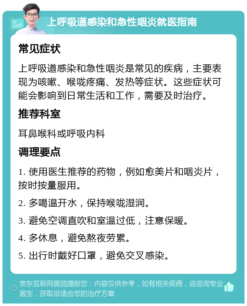 上呼吸道感染和急性咽炎就医指南 常见症状 上呼吸道感染和急性咽炎是常见的疾病，主要表现为咳嗽、喉咙疼痛、发热等症状。这些症状可能会影响到日常生活和工作，需要及时治疗。 推荐科室 耳鼻喉科或呼吸内科 调理要点 1. 使用医生推荐的药物，例如愈美片和咽炎片，按时按量服用。 2. 多喝温开水，保持喉咙湿润。 3. 避免空调直吹和室温过低，注意保暖。 4. 多休息，避免熬夜劳累。 5. 出行时戴好口罩，避免交叉感染。