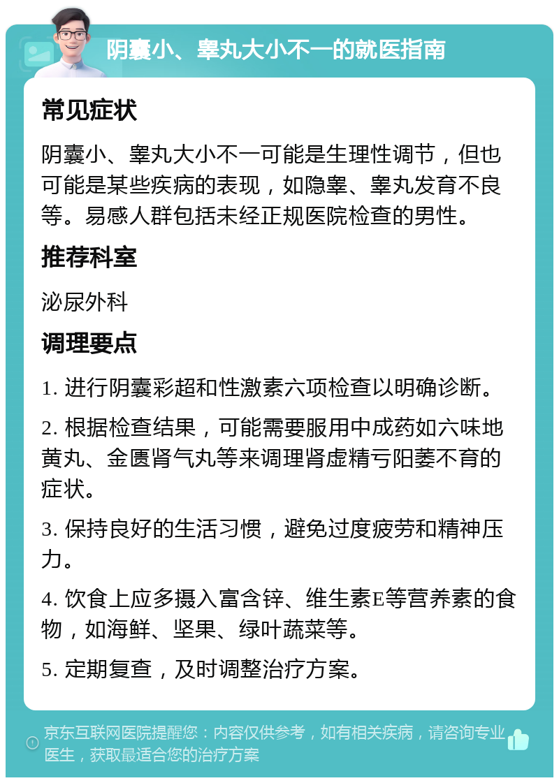 阴囊小、睾丸大小不一的就医指南 常见症状 阴囊小、睾丸大小不一可能是生理性调节，但也可能是某些疾病的表现，如隐睾、睾丸发育不良等。易感人群包括未经正规医院检查的男性。 推荐科室 泌尿外科 调理要点 1. 进行阴囊彩超和性激素六项检查以明确诊断。 2. 根据检查结果，可能需要服用中成药如六味地黄丸、金匮肾气丸等来调理肾虚精亏阳萎不育的症状。 3. 保持良好的生活习惯，避免过度疲劳和精神压力。 4. 饮食上应多摄入富含锌、维生素E等营养素的食物，如海鲜、坚果、绿叶蔬菜等。 5. 定期复查，及时调整治疗方案。