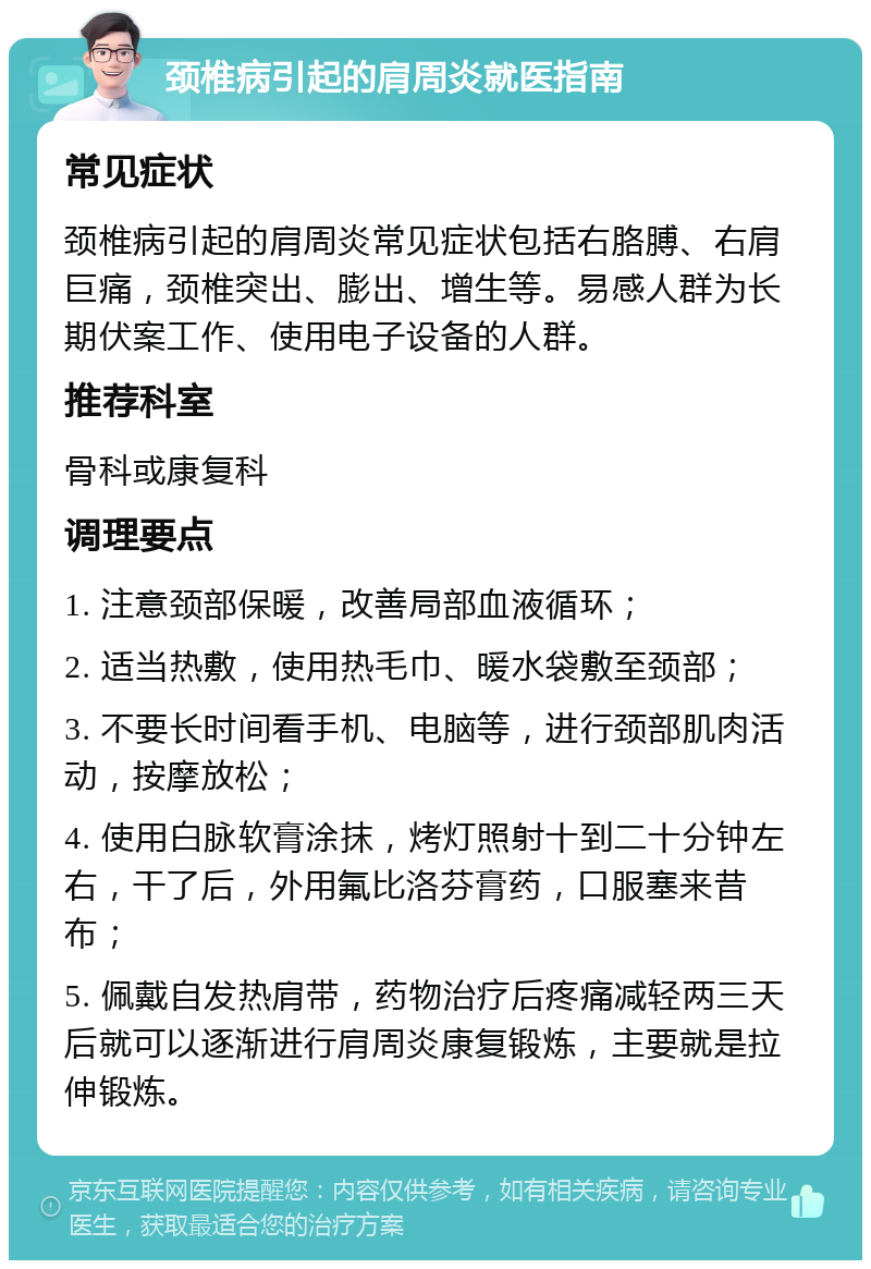 颈椎病引起的肩周炎就医指南 常见症状 颈椎病引起的肩周炎常见症状包括右胳膊、右肩巨痛，颈椎突出、膨出、增生等。易感人群为长期伏案工作、使用电子设备的人群。 推荐科室 骨科或康复科 调理要点 1. 注意颈部保暖，改善局部血液循环； 2. 适当热敷，使用热毛巾、暖水袋敷至颈部； 3. 不要长时间看手机、电脑等，进行颈部肌肉活动，按摩放松； 4. 使用白脉软膏涂抹，烤灯照射十到二十分钟左右，干了后，外用氟比洛芬膏药，口服塞来昔布； 5. 佩戴自发热肩带，药物治疗后疼痛减轻两三天后就可以逐渐进行肩周炎康复锻炼，主要就是拉伸锻炼。