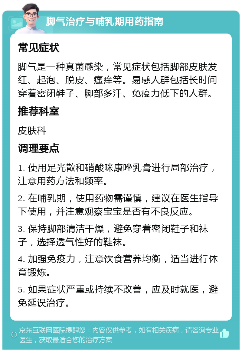 脚气治疗与哺乳期用药指南 常见症状 脚气是一种真菌感染，常见症状包括脚部皮肤发红、起泡、脱皮、瘙痒等。易感人群包括长时间穿着密闭鞋子、脚部多汗、免疫力低下的人群。 推荐科室 皮肤科 调理要点 1. 使用足光散和硝酸咪康唑乳膏进行局部治疗，注意用药方法和频率。 2. 在哺乳期，使用药物需谨慎，建议在医生指导下使用，并注意观察宝宝是否有不良反应。 3. 保持脚部清洁干燥，避免穿着密闭鞋子和袜子，选择透气性好的鞋袜。 4. 加强免疫力，注意饮食营养均衡，适当进行体育锻炼。 5. 如果症状严重或持续不改善，应及时就医，避免延误治疗。