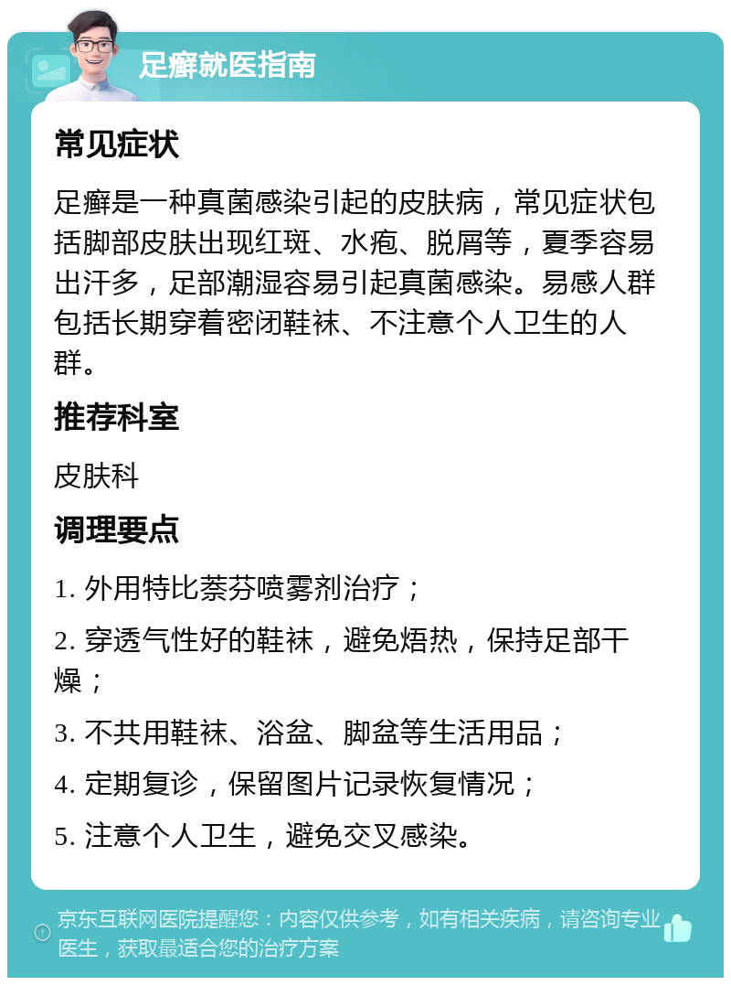 足癣就医指南 常见症状 足癣是一种真菌感染引起的皮肤病，常见症状包括脚部皮肤出现红斑、水疱、脱屑等，夏季容易出汗多，足部潮湿容易引起真菌感染。易感人群包括长期穿着密闭鞋袜、不注意个人卫生的人群。 推荐科室 皮肤科 调理要点 1. 外用特比萘芬喷雾剂治疗； 2. 穿透气性好的鞋袜，避免焐热，保持足部干燥； 3. 不共用鞋袜、浴盆、脚盆等生活用品； 4. 定期复诊，保留图片记录恢复情况； 5. 注意个人卫生，避免交叉感染。