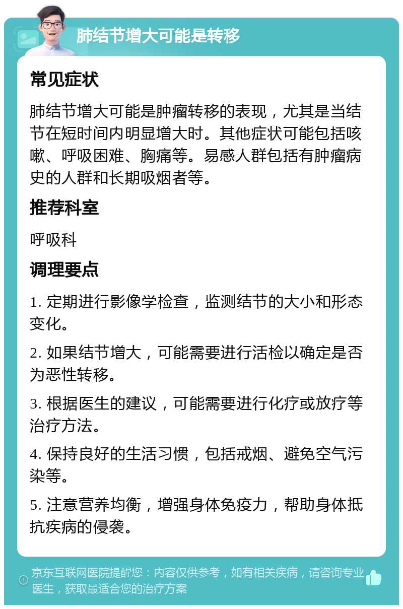 肺结节增大可能是转移 常见症状 肺结节增大可能是肿瘤转移的表现，尤其是当结节在短时间内明显增大时。其他症状可能包括咳嗽、呼吸困难、胸痛等。易感人群包括有肿瘤病史的人群和长期吸烟者等。 推荐科室 呼吸科 调理要点 1. 定期进行影像学检查，监测结节的大小和形态变化。 2. 如果结节增大，可能需要进行活检以确定是否为恶性转移。 3. 根据医生的建议，可能需要进行化疗或放疗等治疗方法。 4. 保持良好的生活习惯，包括戒烟、避免空气污染等。 5. 注意营养均衡，增强身体免疫力，帮助身体抵抗疾病的侵袭。