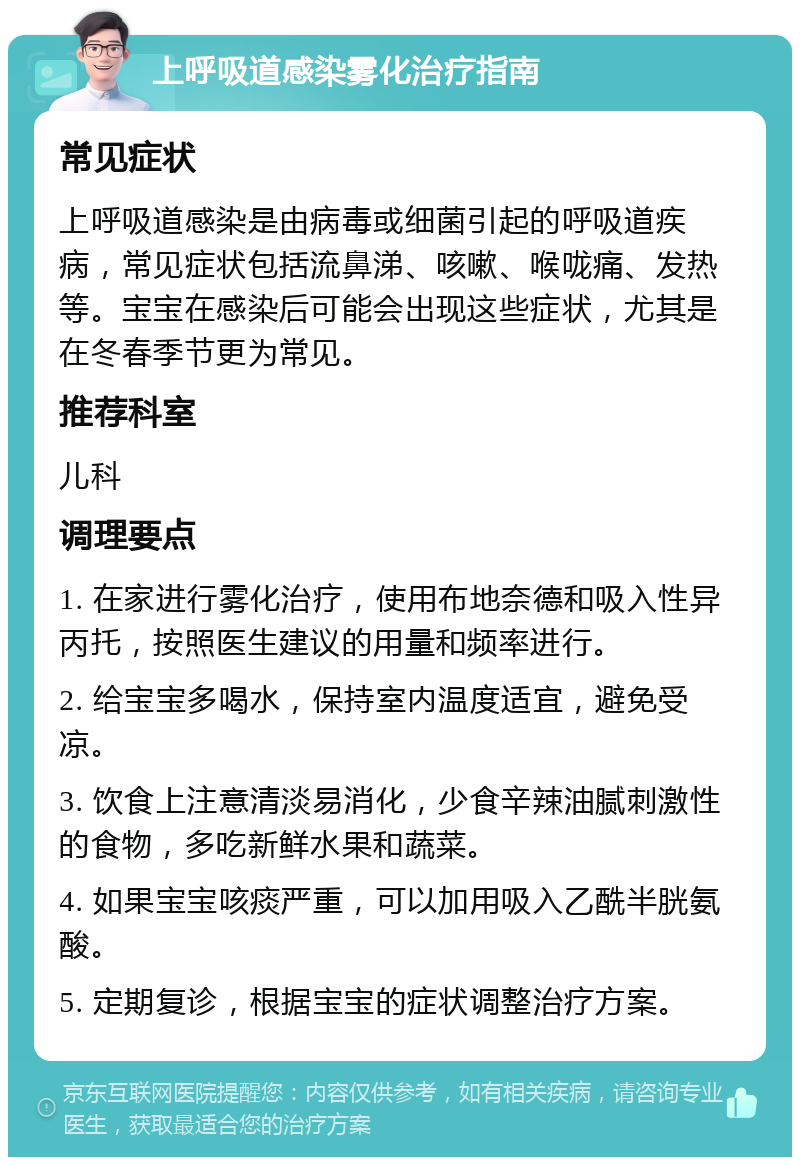 上呼吸道感染雾化治疗指南 常见症状 上呼吸道感染是由病毒或细菌引起的呼吸道疾病，常见症状包括流鼻涕、咳嗽、喉咙痛、发热等。宝宝在感染后可能会出现这些症状，尤其是在冬春季节更为常见。 推荐科室 儿科 调理要点 1. 在家进行雾化治疗，使用布地奈德和吸入性异丙托，按照医生建议的用量和频率进行。 2. 给宝宝多喝水，保持室内温度适宜，避免受凉。 3. 饮食上注意清淡易消化，少食辛辣油腻刺激性的食物，多吃新鲜水果和蔬菜。 4. 如果宝宝咳痰严重，可以加用吸入乙酰半胱氨酸。 5. 定期复诊，根据宝宝的症状调整治疗方案。