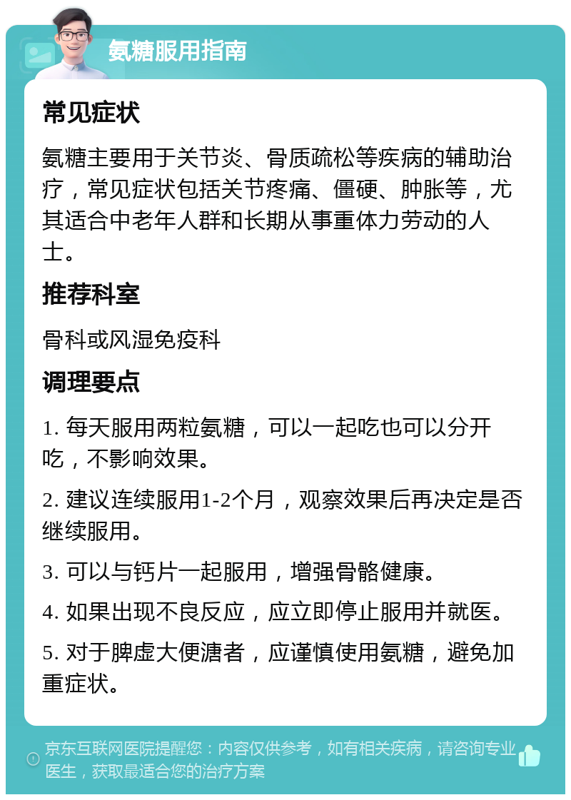 氨糖服用指南 常见症状 氨糖主要用于关节炎、骨质疏松等疾病的辅助治疗，常见症状包括关节疼痛、僵硬、肿胀等，尤其适合中老年人群和长期从事重体力劳动的人士。 推荐科室 骨科或风湿免疫科 调理要点 1. 每天服用两粒氨糖，可以一起吃也可以分开吃，不影响效果。 2. 建议连续服用1-2个月，观察效果后再决定是否继续服用。 3. 可以与钙片一起服用，增强骨骼健康。 4. 如果出现不良反应，应立即停止服用并就医。 5. 对于脾虚大便溏者，应谨慎使用氨糖，避免加重症状。