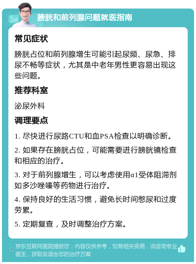 膀胱和前列腺问题就医指南 常见症状 膀胱占位和前列腺增生可能引起尿频、尿急、排尿不畅等症状，尤其是中老年男性更容易出现这些问题。 推荐科室 泌尿外科 调理要点 1. 尽快进行尿路CTU和血PSA检查以明确诊断。 2. 如果存在膀胱占位，可能需要进行膀胱镜检查和相应的治疗。 3. 对于前列腺增生，可以考虑使用α1受体阻滞剂如多沙唑嗪等药物进行治疗。 4. 保持良好的生活习惯，避免长时间憋尿和过度劳累。 5. 定期复查，及时调整治疗方案。