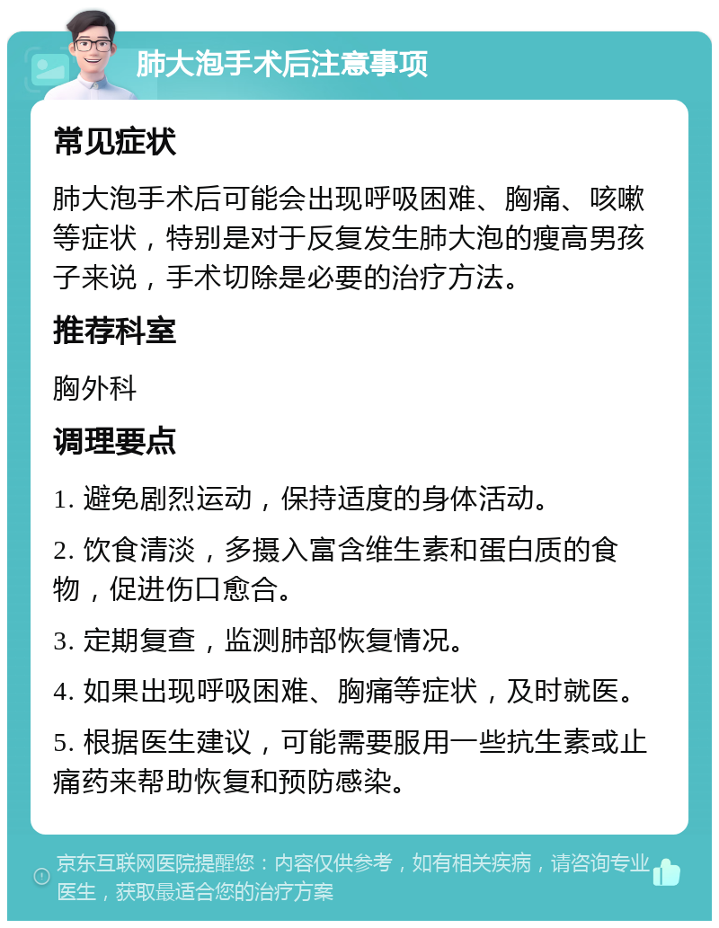 肺大泡手术后注意事项 常见症状 肺大泡手术后可能会出现呼吸困难、胸痛、咳嗽等症状，特别是对于反复发生肺大泡的瘦高男孩子来说，手术切除是必要的治疗方法。 推荐科室 胸外科 调理要点 1. 避免剧烈运动，保持适度的身体活动。 2. 饮食清淡，多摄入富含维生素和蛋白质的食物，促进伤口愈合。 3. 定期复查，监测肺部恢复情况。 4. 如果出现呼吸困难、胸痛等症状，及时就医。 5. 根据医生建议，可能需要服用一些抗生素或止痛药来帮助恢复和预防感染。