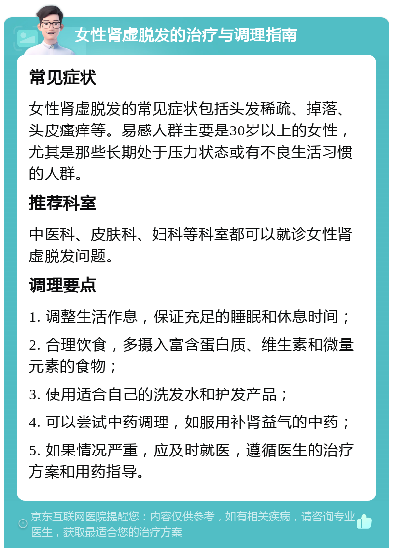 女性肾虚脱发的治疗与调理指南 常见症状 女性肾虚脱发的常见症状包括头发稀疏、掉落、头皮瘙痒等。易感人群主要是30岁以上的女性，尤其是那些长期处于压力状态或有不良生活习惯的人群。 推荐科室 中医科、皮肤科、妇科等科室都可以就诊女性肾虚脱发问题。 调理要点 1. 调整生活作息，保证充足的睡眠和休息时间； 2. 合理饮食，多摄入富含蛋白质、维生素和微量元素的食物； 3. 使用适合自己的洗发水和护发产品； 4. 可以尝试中药调理，如服用补肾益气的中药； 5. 如果情况严重，应及时就医，遵循医生的治疗方案和用药指导。