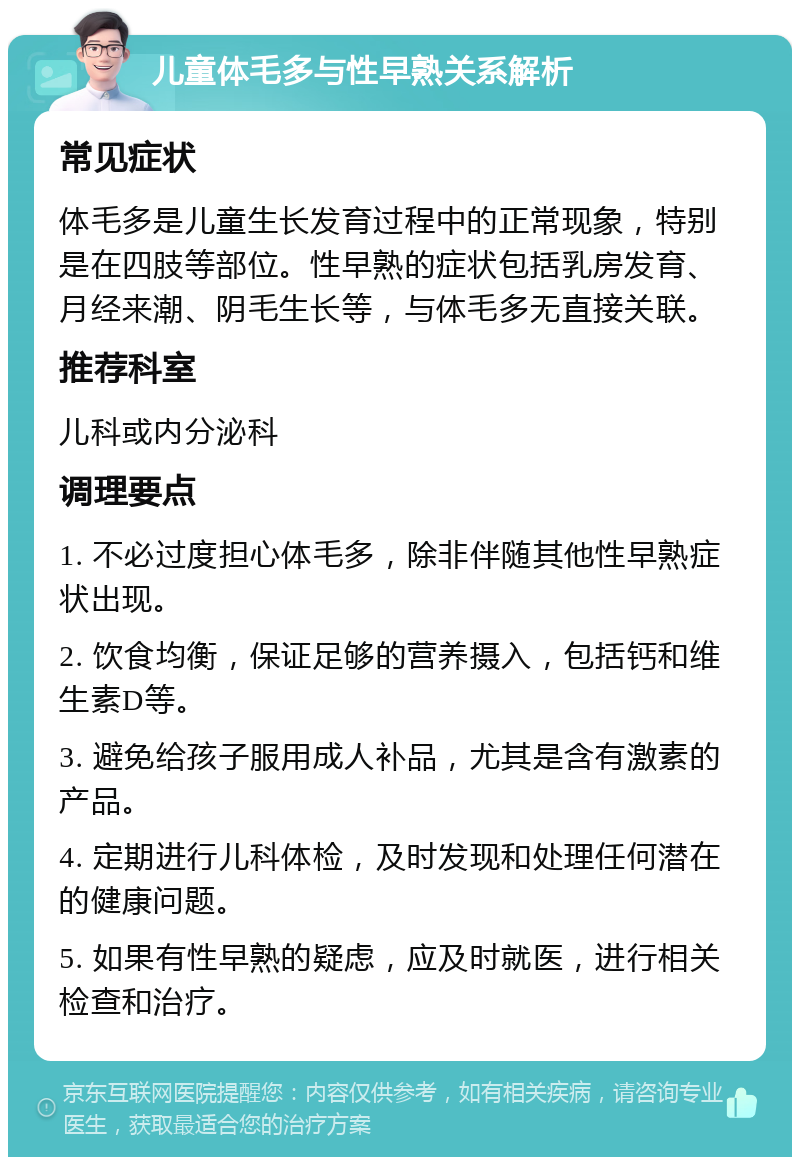 儿童体毛多与性早熟关系解析 常见症状 体毛多是儿童生长发育过程中的正常现象，特别是在四肢等部位。性早熟的症状包括乳房发育、月经来潮、阴毛生长等，与体毛多无直接关联。 推荐科室 儿科或内分泌科 调理要点 1. 不必过度担心体毛多，除非伴随其他性早熟症状出现。 2. 饮食均衡，保证足够的营养摄入，包括钙和维生素D等。 3. 避免给孩子服用成人补品，尤其是含有激素的产品。 4. 定期进行儿科体检，及时发现和处理任何潜在的健康问题。 5. 如果有性早熟的疑虑，应及时就医，进行相关检查和治疗。