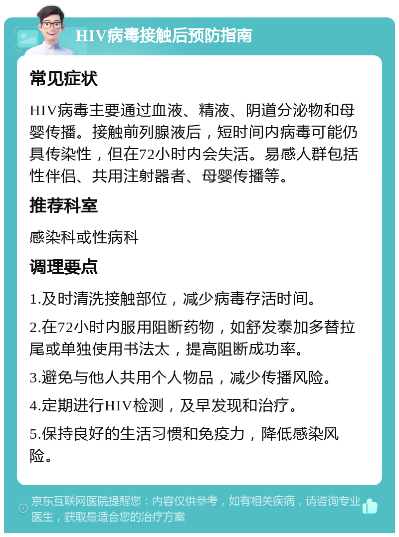 HIV病毒接触后预防指南 常见症状 HIV病毒主要通过血液、精液、阴道分泌物和母婴传播。接触前列腺液后，短时间内病毒可能仍具传染性，但在72小时内会失活。易感人群包括性伴侣、共用注射器者、母婴传播等。 推荐科室 感染科或性病科 调理要点 1.及时清洗接触部位，减少病毒存活时间。 2.在72小时内服用阻断药物，如舒发泰加多替拉尾或单独使用书法太，提高阻断成功率。 3.避免与他人共用个人物品，减少传播风险。 4.定期进行HIV检测，及早发现和治疗。 5.保持良好的生活习惯和免疫力，降低感染风险。