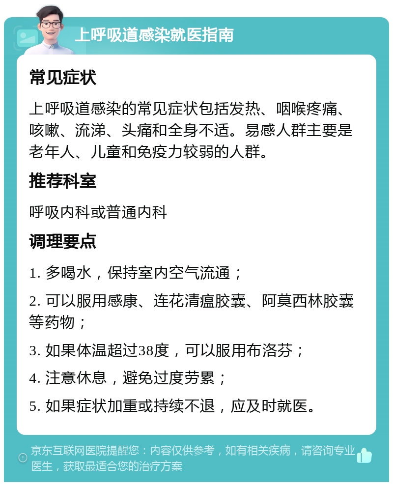 上呼吸道感染就医指南 常见症状 上呼吸道感染的常见症状包括发热、咽喉疼痛、咳嗽、流涕、头痛和全身不适。易感人群主要是老年人、儿童和免疫力较弱的人群。 推荐科室 呼吸内科或普通内科 调理要点 1. 多喝水，保持室内空气流通； 2. 可以服用感康、连花清瘟胶囊、阿莫西林胶囊等药物； 3. 如果体温超过38度，可以服用布洛芬； 4. 注意休息，避免过度劳累； 5. 如果症状加重或持续不退，应及时就医。