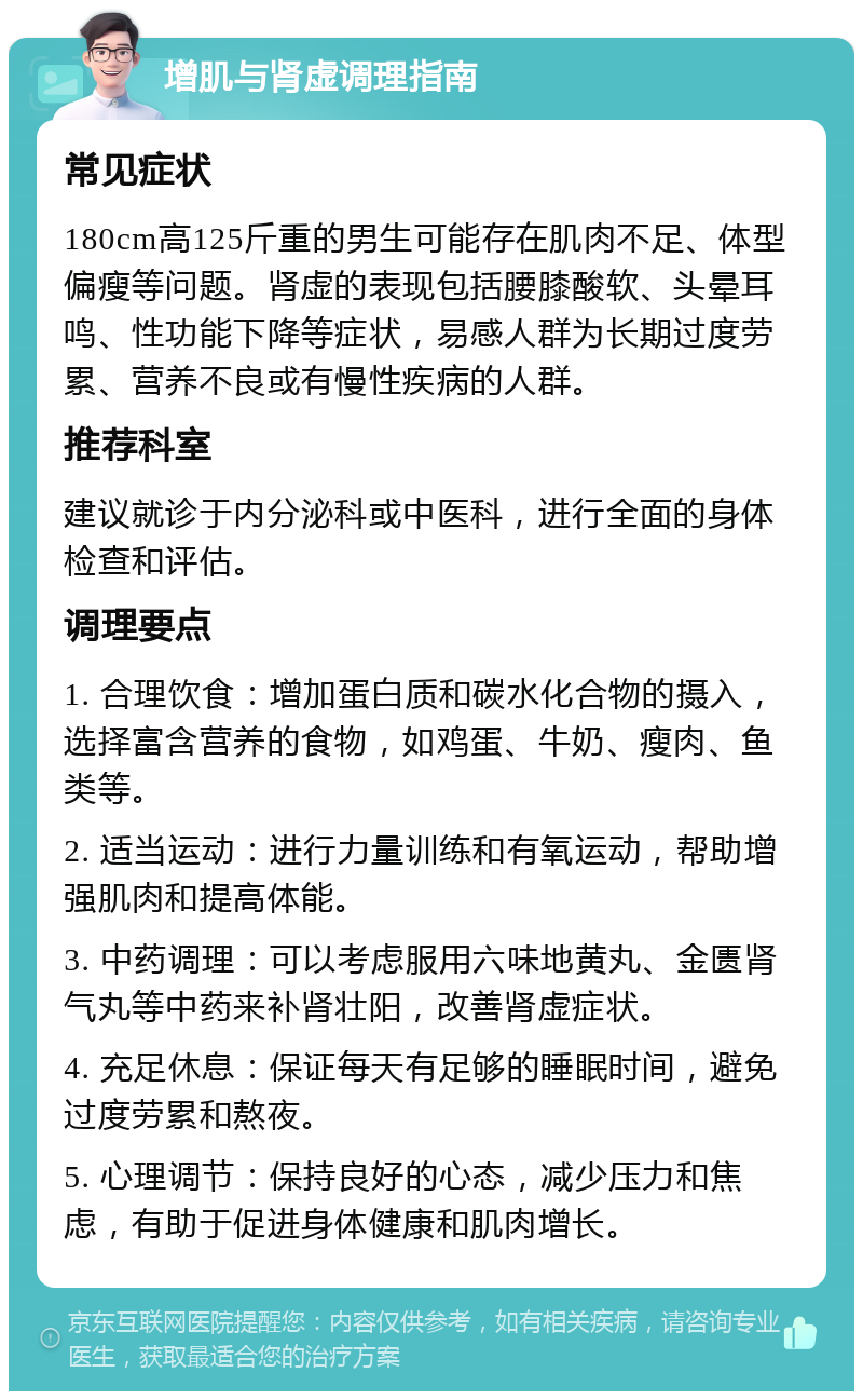 增肌与肾虚调理指南 常见症状 180cm高125斤重的男生可能存在肌肉不足、体型偏瘦等问题。肾虚的表现包括腰膝酸软、头晕耳鸣、性功能下降等症状，易感人群为长期过度劳累、营养不良或有慢性疾病的人群。 推荐科室 建议就诊于内分泌科或中医科，进行全面的身体检查和评估。 调理要点 1. 合理饮食：增加蛋白质和碳水化合物的摄入，选择富含营养的食物，如鸡蛋、牛奶、瘦肉、鱼类等。 2. 适当运动：进行力量训练和有氧运动，帮助增强肌肉和提高体能。 3. 中药调理：可以考虑服用六味地黄丸、金匮肾气丸等中药来补肾壮阳，改善肾虚症状。 4. 充足休息：保证每天有足够的睡眠时间，避免过度劳累和熬夜。 5. 心理调节：保持良好的心态，减少压力和焦虑，有助于促进身体健康和肌肉增长。