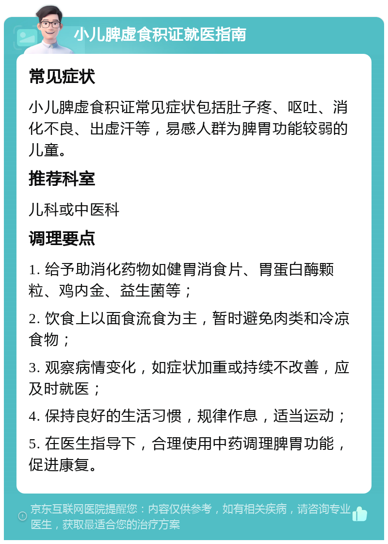 小儿脾虚食积证就医指南 常见症状 小儿脾虚食积证常见症状包括肚子疼、呕吐、消化不良、出虚汗等，易感人群为脾胃功能较弱的儿童。 推荐科室 儿科或中医科 调理要点 1. 给予助消化药物如健胃消食片、胃蛋白酶颗粒、鸡内金、益生菌等； 2. 饮食上以面食流食为主，暂时避免肉类和冷凉食物； 3. 观察病情变化，如症状加重或持续不改善，应及时就医； 4. 保持良好的生活习惯，规律作息，适当运动； 5. 在医生指导下，合理使用中药调理脾胃功能，促进康复。