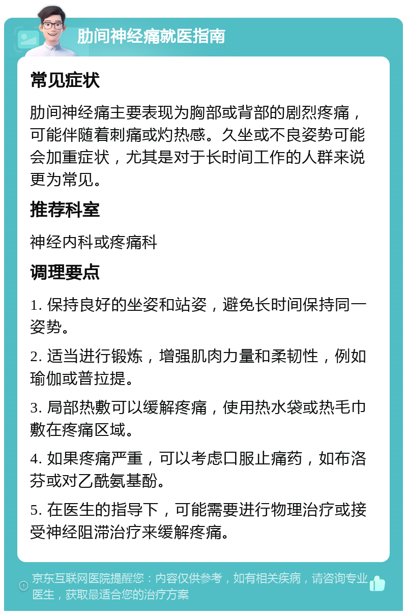 肋间神经痛就医指南 常见症状 肋间神经痛主要表现为胸部或背部的剧烈疼痛，可能伴随着刺痛或灼热感。久坐或不良姿势可能会加重症状，尤其是对于长时间工作的人群来说更为常见。 推荐科室 神经内科或疼痛科 调理要点 1. 保持良好的坐姿和站姿，避免长时间保持同一姿势。 2. 适当进行锻炼，增强肌肉力量和柔韧性，例如瑜伽或普拉提。 3. 局部热敷可以缓解疼痛，使用热水袋或热毛巾敷在疼痛区域。 4. 如果疼痛严重，可以考虑口服止痛药，如布洛芬或对乙酰氨基酚。 5. 在医生的指导下，可能需要进行物理治疗或接受神经阻滞治疗来缓解疼痛。