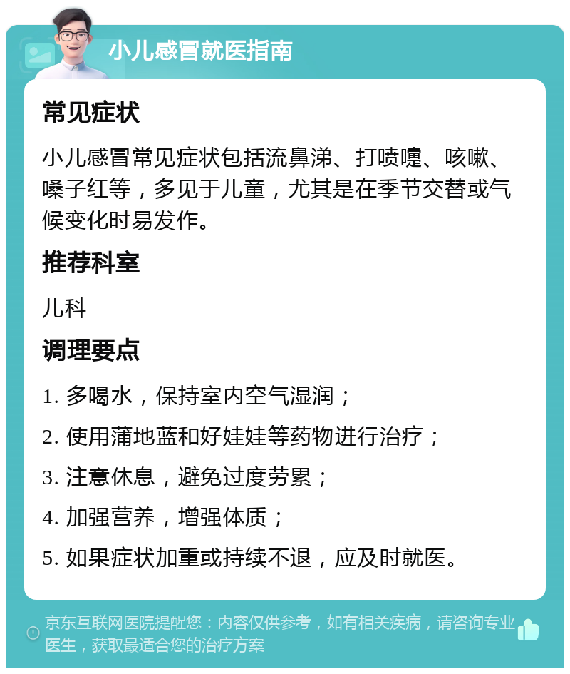 小儿感冒就医指南 常见症状 小儿感冒常见症状包括流鼻涕、打喷嚏、咳嗽、嗓子红等，多见于儿童，尤其是在季节交替或气候变化时易发作。 推荐科室 儿科 调理要点 1. 多喝水，保持室内空气湿润； 2. 使用蒲地蓝和好娃娃等药物进行治疗； 3. 注意休息，避免过度劳累； 4. 加强营养，增强体质； 5. 如果症状加重或持续不退，应及时就医。