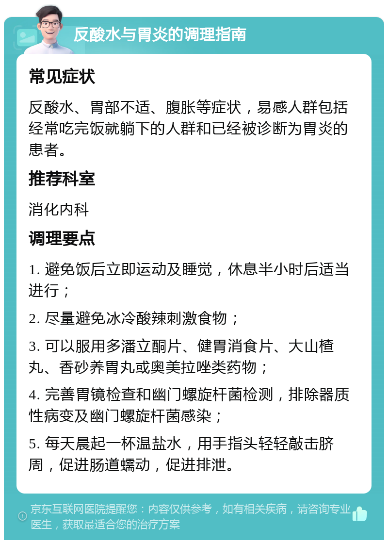 反酸水与胃炎的调理指南 常见症状 反酸水、胃部不适、腹胀等症状，易感人群包括经常吃完饭就躺下的人群和已经被诊断为胃炎的患者。 推荐科室 消化内科 调理要点 1. 避免饭后立即运动及睡觉，休息半小时后适当进行； 2. 尽量避免冰冷酸辣刺激食物； 3. 可以服用多潘立酮片、健胃消食片、大山楂丸、香砂养胃丸或奥美拉唑类药物； 4. 完善胃镜检查和幽门螺旋杆菌检测，排除器质性病变及幽门螺旋杆菌感染； 5. 每天晨起一杯温盐水，用手指头轻轻敲击脐周，促进肠道蠕动，促进排泄。