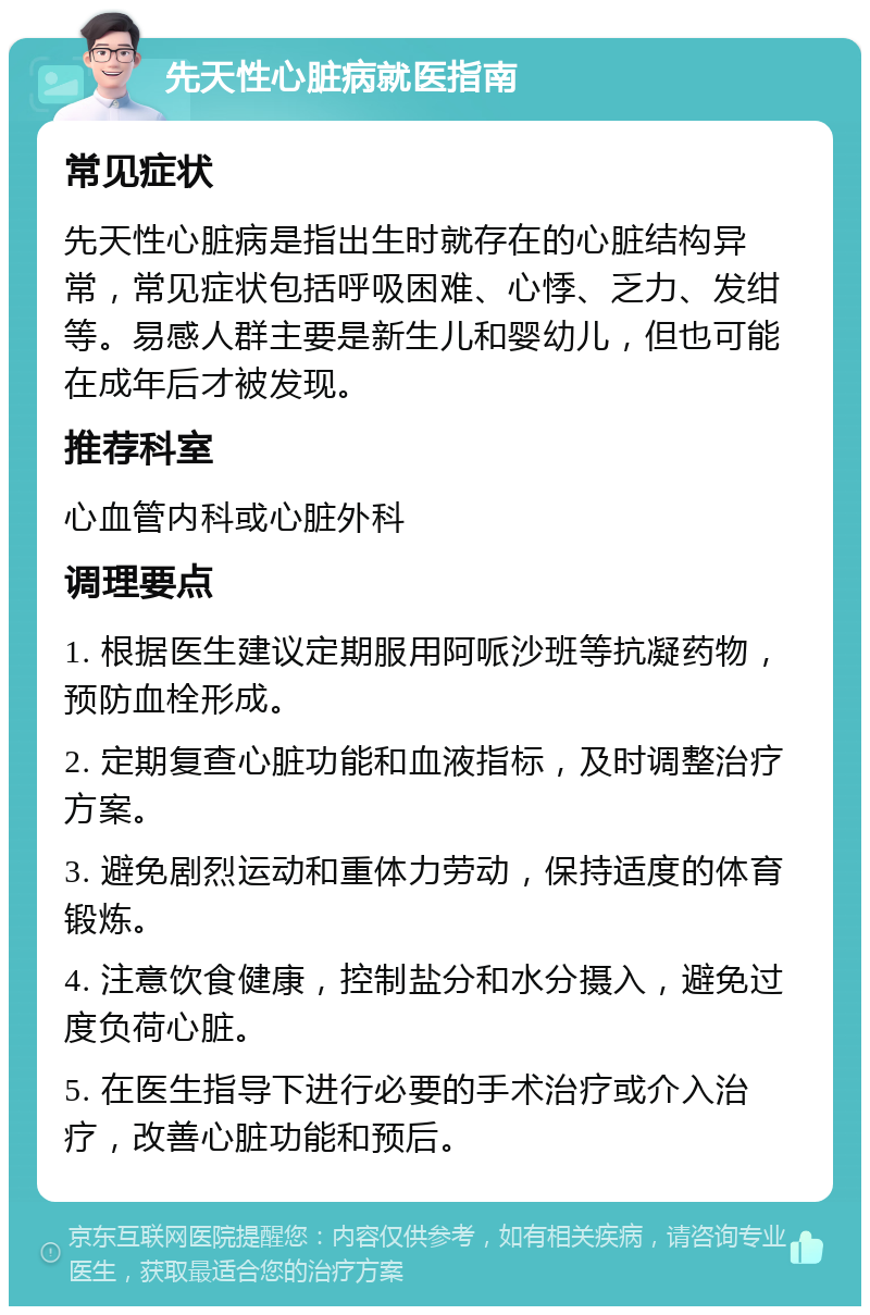 先天性心脏病就医指南 常见症状 先天性心脏病是指出生时就存在的心脏结构异常，常见症状包括呼吸困难、心悸、乏力、发绀等。易感人群主要是新生儿和婴幼儿，但也可能在成年后才被发现。 推荐科室 心血管内科或心脏外科 调理要点 1. 根据医生建议定期服用阿哌沙班等抗凝药物，预防血栓形成。 2. 定期复查心脏功能和血液指标，及时调整治疗方案。 3. 避免剧烈运动和重体力劳动，保持适度的体育锻炼。 4. 注意饮食健康，控制盐分和水分摄入，避免过度负荷心脏。 5. 在医生指导下进行必要的手术治疗或介入治疗，改善心脏功能和预后。