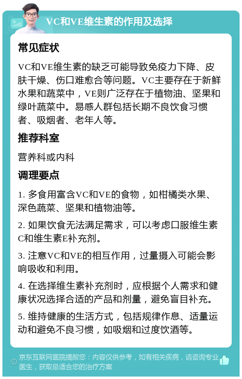 VC和VE维生素的作用及选择 常见症状 VC和VE维生素的缺乏可能导致免疫力下降、皮肤干燥、伤口难愈合等问题。VC主要存在于新鲜水果和蔬菜中，VE则广泛存在于植物油、坚果和绿叶蔬菜中。易感人群包括长期不良饮食习惯者、吸烟者、老年人等。 推荐科室 营养科或内科 调理要点 1. 多食用富含VC和VE的食物，如柑橘类水果、深色蔬菜、坚果和植物油等。 2. 如果饮食无法满足需求，可以考虑口服维生素C和维生素E补充剂。 3. 注意VC和VE的相互作用，过量摄入可能会影响吸收和利用。 4. 在选择维生素补充剂时，应根据个人需求和健康状况选择合适的产品和剂量，避免盲目补充。 5. 维持健康的生活方式，包括规律作息、适量运动和避免不良习惯，如吸烟和过度饮酒等。