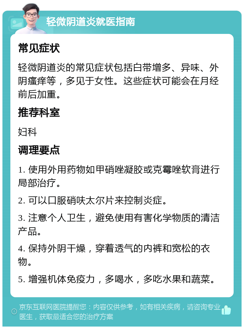 轻微阴道炎就医指南 常见症状 轻微阴道炎的常见症状包括白带增多、异味、外阴瘙痒等，多见于女性。这些症状可能会在月经前后加重。 推荐科室 妇科 调理要点 1. 使用外用药物如甲硝唑凝胶或克霉唑软膏进行局部治疗。 2. 可以口服硝呋太尔片来控制炎症。 3. 注意个人卫生，避免使用有害化学物质的清洁产品。 4. 保持外阴干燥，穿着透气的内裤和宽松的衣物。 5. 增强机体免疫力，多喝水，多吃水果和蔬菜。