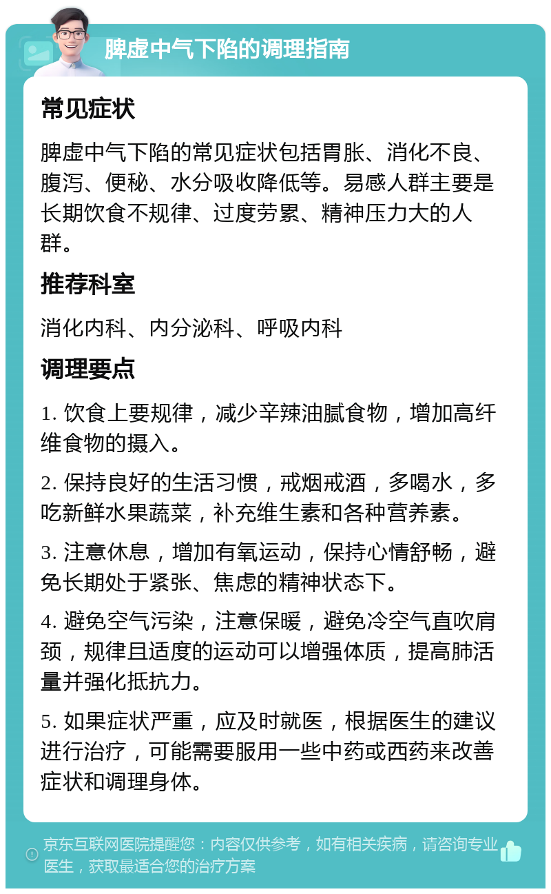 脾虚中气下陷的调理指南 常见症状 脾虚中气下陷的常见症状包括胃胀、消化不良、腹泻、便秘、水分吸收降低等。易感人群主要是长期饮食不规律、过度劳累、精神压力大的人群。 推荐科室 消化内科、内分泌科、呼吸内科 调理要点 1. 饮食上要规律，减少辛辣油腻食物，增加高纤维食物的摄入。 2. 保持良好的生活习惯，戒烟戒酒，多喝水，多吃新鲜水果蔬菜，补充维生素和各种营养素。 3. 注意休息，增加有氧运动，保持心情舒畅，避免长期处于紧张、焦虑的精神状态下。 4. 避免空气污染，注意保暖，避免冷空气直吹肩颈，规律且适度的运动可以增强体质，提高肺活量并强化抵抗力。 5. 如果症状严重，应及时就医，根据医生的建议进行治疗，可能需要服用一些中药或西药来改善症状和调理身体。