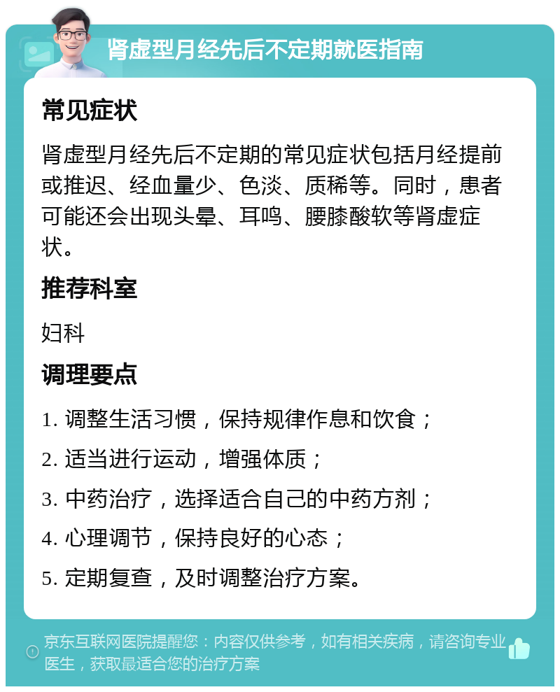 肾虚型月经先后不定期就医指南 常见症状 肾虚型月经先后不定期的常见症状包括月经提前或推迟、经血量少、色淡、质稀等。同时，患者可能还会出现头晕、耳鸣、腰膝酸软等肾虚症状。 推荐科室 妇科 调理要点 1. 调整生活习惯，保持规律作息和饮食； 2. 适当进行运动，增强体质； 3. 中药治疗，选择适合自己的中药方剂； 4. 心理调节，保持良好的心态； 5. 定期复查，及时调整治疗方案。