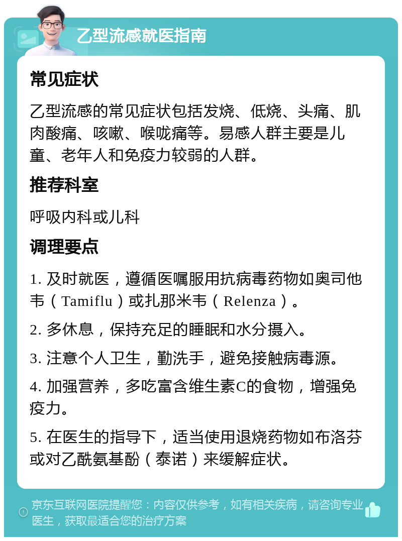 乙型流感就医指南 常见症状 乙型流感的常见症状包括发烧、低烧、头痛、肌肉酸痛、咳嗽、喉咙痛等。易感人群主要是儿童、老年人和免疫力较弱的人群。 推荐科室 呼吸内科或儿科 调理要点 1. 及时就医，遵循医嘱服用抗病毒药物如奥司他韦（Tamiflu）或扎那米韦（Relenza）。 2. 多休息，保持充足的睡眠和水分摄入。 3. 注意个人卫生，勤洗手，避免接触病毒源。 4. 加强营养，多吃富含维生素C的食物，增强免疫力。 5. 在医生的指导下，适当使用退烧药物如布洛芬或对乙酰氨基酚（泰诺）来缓解症状。