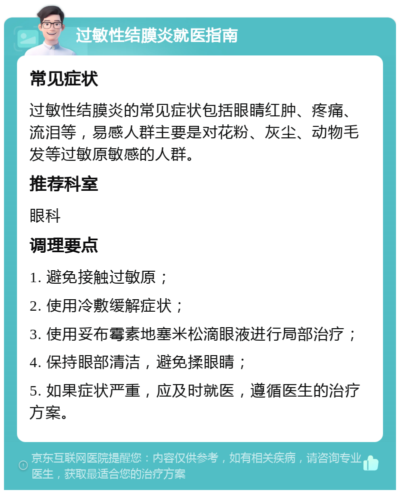 过敏性结膜炎就医指南 常见症状 过敏性结膜炎的常见症状包括眼睛红肿、疼痛、流泪等，易感人群主要是对花粉、灰尘、动物毛发等过敏原敏感的人群。 推荐科室 眼科 调理要点 1. 避免接触过敏原； 2. 使用冷敷缓解症状； 3. 使用妥布霉素地塞米松滴眼液进行局部治疗； 4. 保持眼部清洁，避免揉眼睛； 5. 如果症状严重，应及时就医，遵循医生的治疗方案。