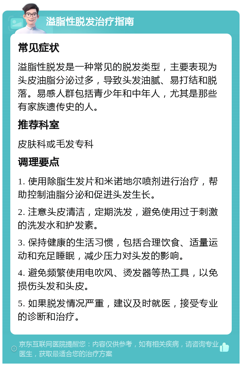 溢脂性脱发治疗指南 常见症状 溢脂性脱发是一种常见的脱发类型，主要表现为头皮油脂分泌过多，导致头发油腻、易打结和脱落。易感人群包括青少年和中年人，尤其是那些有家族遗传史的人。 推荐科室 皮肤科或毛发专科 调理要点 1. 使用除脂生发片和米诺地尔喷剂进行治疗，帮助控制油脂分泌和促进头发生长。 2. 注意头皮清洁，定期洗发，避免使用过于刺激的洗发水和护发素。 3. 保持健康的生活习惯，包括合理饮食、适量运动和充足睡眠，减少压力对头发的影响。 4. 避免频繁使用电吹风、烫发器等热工具，以免损伤头发和头皮。 5. 如果脱发情况严重，建议及时就医，接受专业的诊断和治疗。