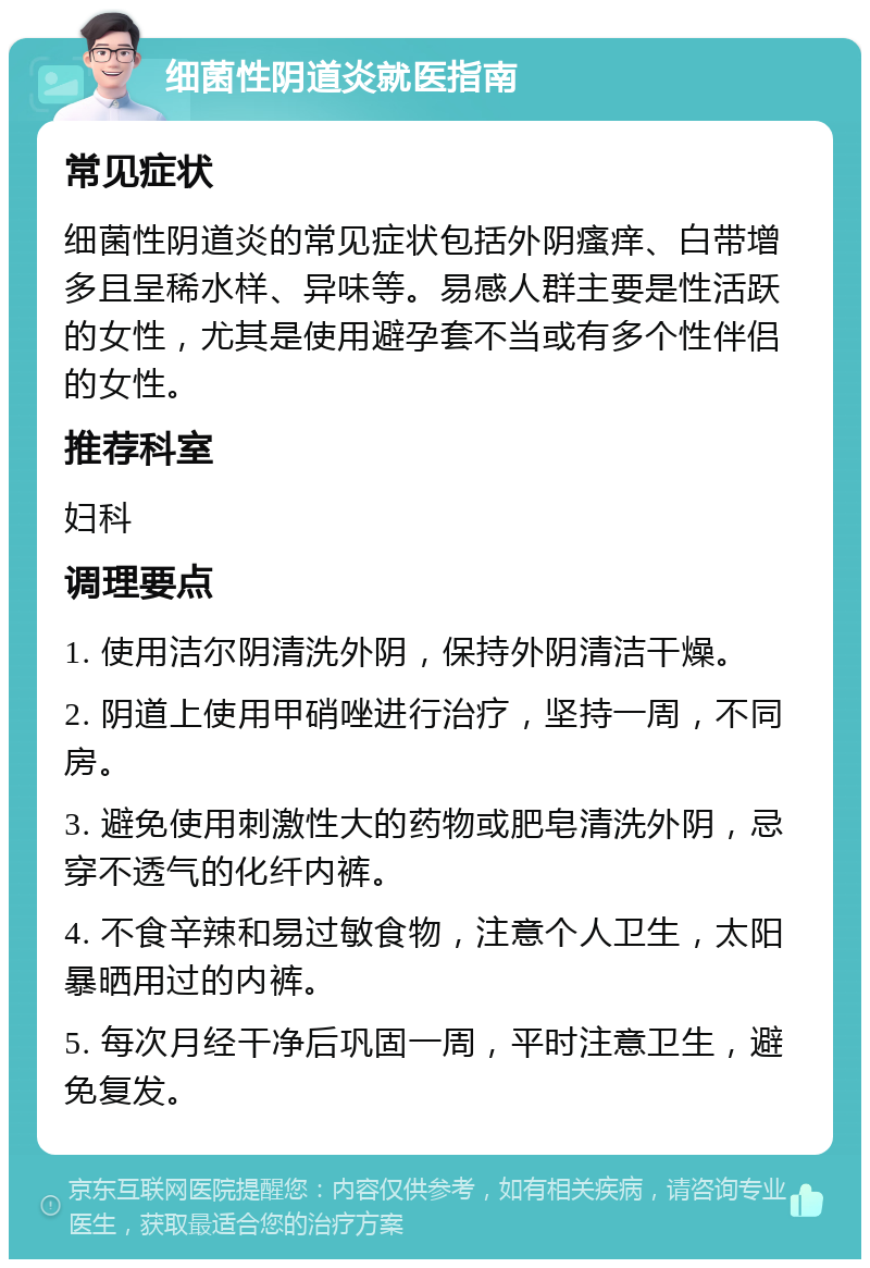 细菌性阴道炎就医指南 常见症状 细菌性阴道炎的常见症状包括外阴瘙痒、白带增多且呈稀水样、异味等。易感人群主要是性活跃的女性，尤其是使用避孕套不当或有多个性伴侣的女性。 推荐科室 妇科 调理要点 1. 使用洁尔阴清洗外阴，保持外阴清洁干燥。 2. 阴道上使用甲硝唑进行治疗，坚持一周，不同房。 3. 避免使用刺激性大的药物或肥皂清洗外阴，忌穿不透气的化纤内裤。 4. 不食辛辣和易过敏食物，注意个人卫生，太阳暴晒用过的内裤。 5. 每次月经干净后巩固一周，平时注意卫生，避免复发。