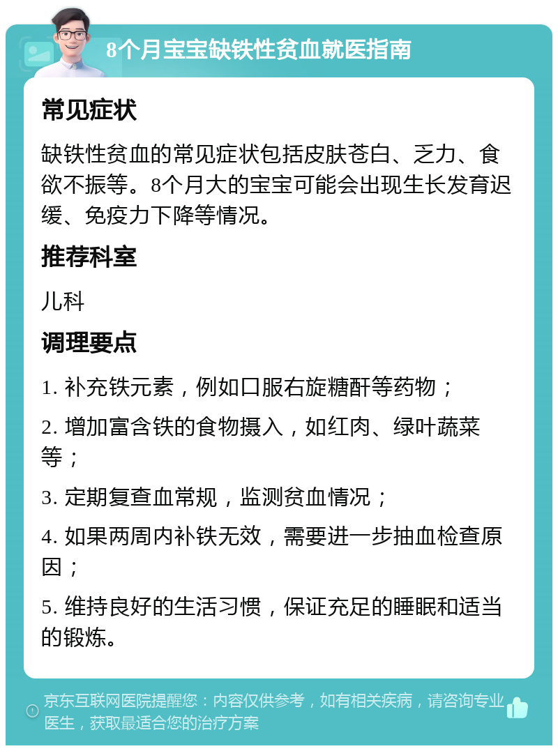 8个月宝宝缺铁性贫血就医指南 常见症状 缺铁性贫血的常见症状包括皮肤苍白、乏力、食欲不振等。8个月大的宝宝可能会出现生长发育迟缓、免疫力下降等情况。 推荐科室 儿科 调理要点 1. 补充铁元素，例如口服右旋糖酐等药物； 2. 增加富含铁的食物摄入，如红肉、绿叶蔬菜等； 3. 定期复查血常规，监测贫血情况； 4. 如果两周内补铁无效，需要进一步抽血检查原因； 5. 维持良好的生活习惯，保证充足的睡眠和适当的锻炼。