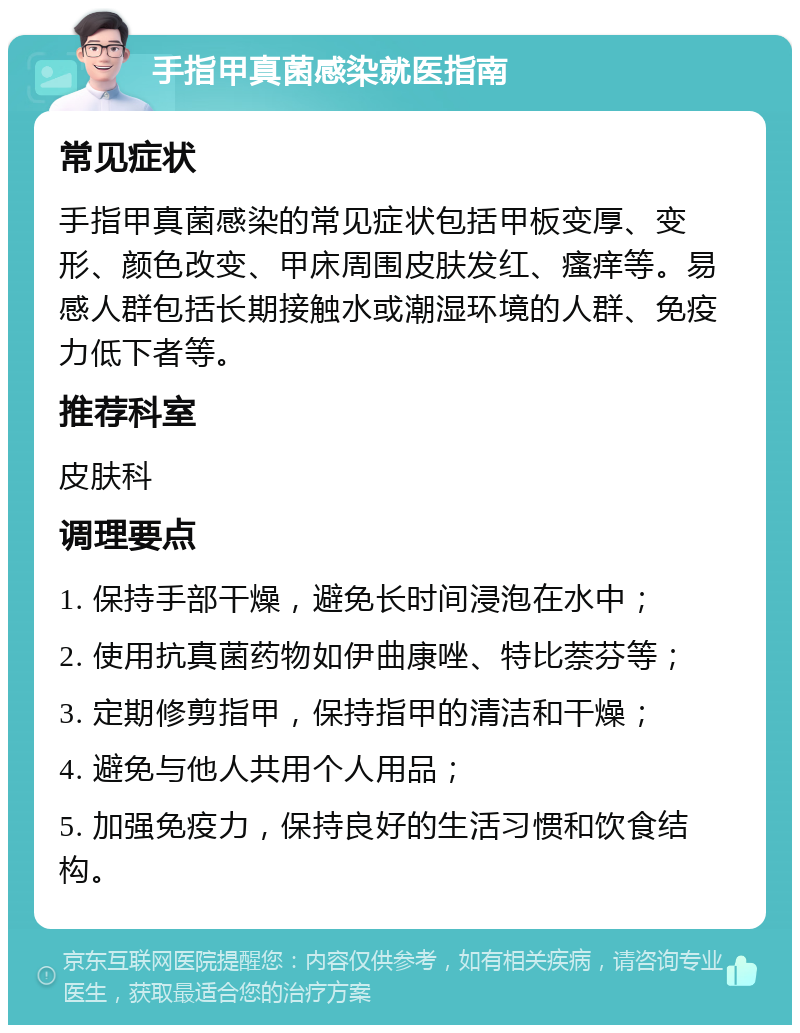 手指甲真菌感染就医指南 常见症状 手指甲真菌感染的常见症状包括甲板变厚、变形、颜色改变、甲床周围皮肤发红、瘙痒等。易感人群包括长期接触水或潮湿环境的人群、免疫力低下者等。 推荐科室 皮肤科 调理要点 1. 保持手部干燥，避免长时间浸泡在水中； 2. 使用抗真菌药物如伊曲康唑、特比萘芬等； 3. 定期修剪指甲，保持指甲的清洁和干燥； 4. 避免与他人共用个人用品； 5. 加强免疫力，保持良好的生活习惯和饮食结构。