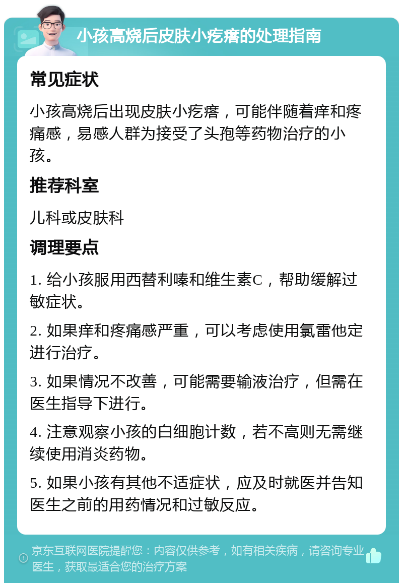 小孩高烧后皮肤小疙瘩的处理指南 常见症状 小孩高烧后出现皮肤小疙瘩，可能伴随着痒和疼痛感，易感人群为接受了头孢等药物治疗的小孩。 推荐科室 儿科或皮肤科 调理要点 1. 给小孩服用西替利嗪和维生素C，帮助缓解过敏症状。 2. 如果痒和疼痛感严重，可以考虑使用氯雷他定进行治疗。 3. 如果情况不改善，可能需要输液治疗，但需在医生指导下进行。 4. 注意观察小孩的白细胞计数，若不高则无需继续使用消炎药物。 5. 如果小孩有其他不适症状，应及时就医并告知医生之前的用药情况和过敏反应。