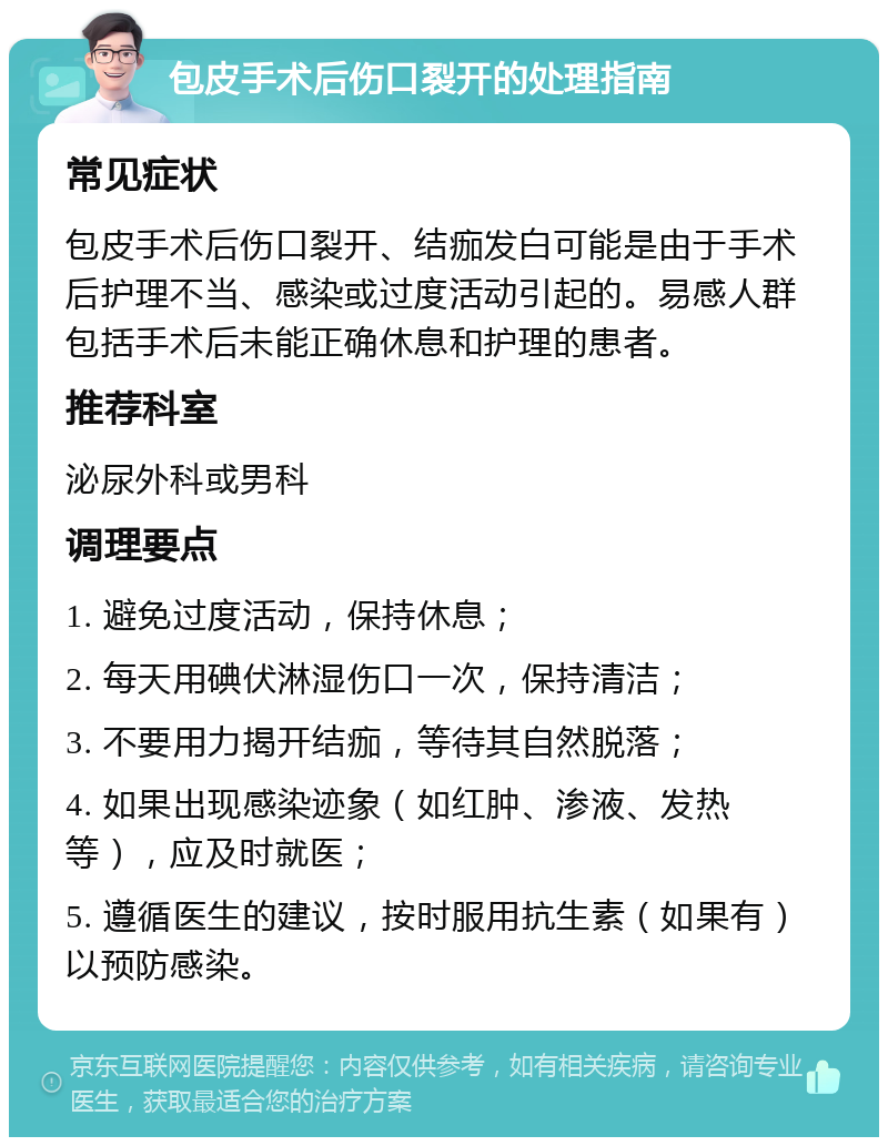 包皮手术后伤口裂开的处理指南 常见症状 包皮手术后伤口裂开、结痂发白可能是由于手术后护理不当、感染或过度活动引起的。易感人群包括手术后未能正确休息和护理的患者。 推荐科室 泌尿外科或男科 调理要点 1. 避免过度活动，保持休息； 2. 每天用碘伏淋湿伤口一次，保持清洁； 3. 不要用力揭开结痂，等待其自然脱落； 4. 如果出现感染迹象（如红肿、渗液、发热等），应及时就医； 5. 遵循医生的建议，按时服用抗生素（如果有）以预防感染。