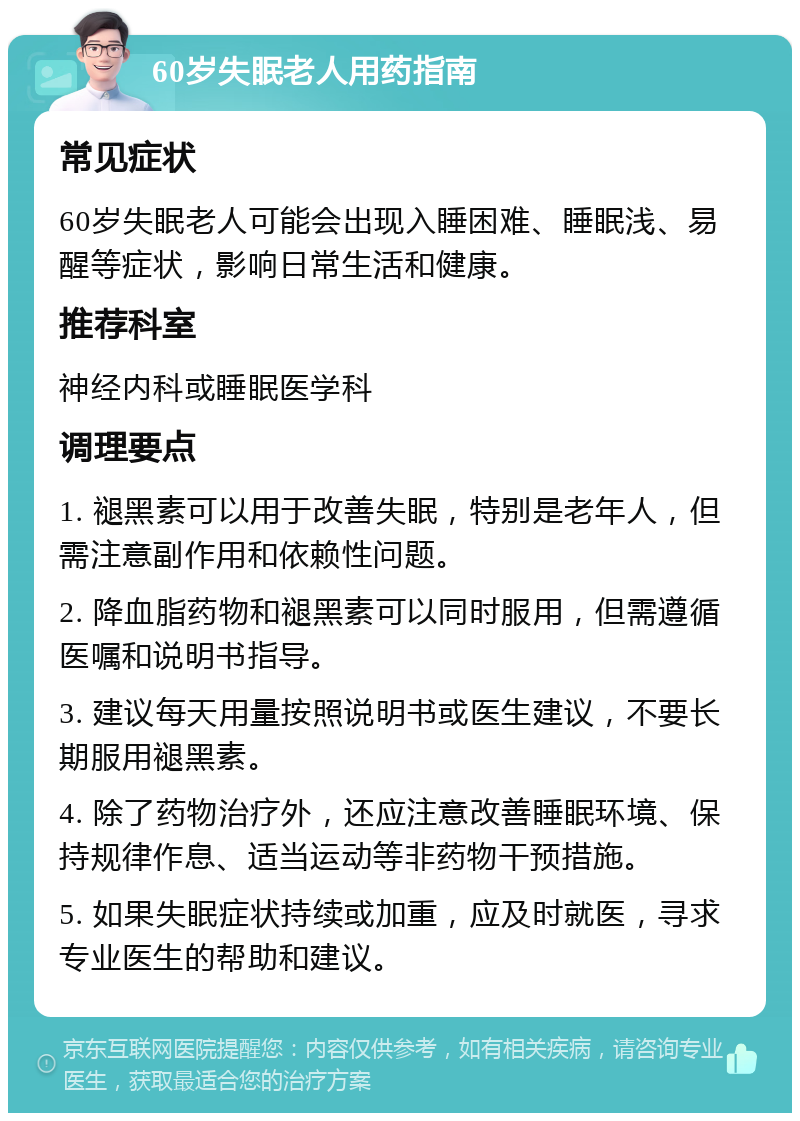 60岁失眠老人用药指南 常见症状 60岁失眠老人可能会出现入睡困难、睡眠浅、易醒等症状，影响日常生活和健康。 推荐科室 神经内科或睡眠医学科 调理要点 1. 褪黑素可以用于改善失眠，特别是老年人，但需注意副作用和依赖性问题。 2. 降血脂药物和褪黑素可以同时服用，但需遵循医嘱和说明书指导。 3. 建议每天用量按照说明书或医生建议，不要长期服用褪黑素。 4. 除了药物治疗外，还应注意改善睡眠环境、保持规律作息、适当运动等非药物干预措施。 5. 如果失眠症状持续或加重，应及时就医，寻求专业医生的帮助和建议。