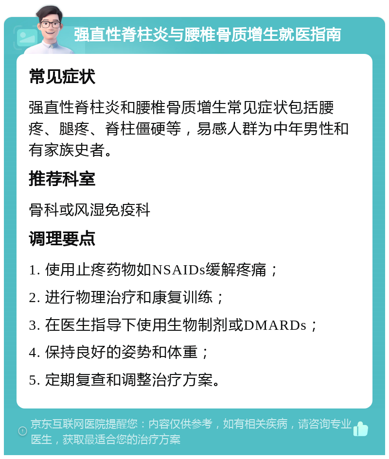 强直性脊柱炎与腰椎骨质增生就医指南 常见症状 强直性脊柱炎和腰椎骨质增生常见症状包括腰疼、腿疼、脊柱僵硬等，易感人群为中年男性和有家族史者。 推荐科室 骨科或风湿免疫科 调理要点 1. 使用止疼药物如NSAIDs缓解疼痛； 2. 进行物理治疗和康复训练； 3. 在医生指导下使用生物制剂或DMARDs； 4. 保持良好的姿势和体重； 5. 定期复查和调整治疗方案。