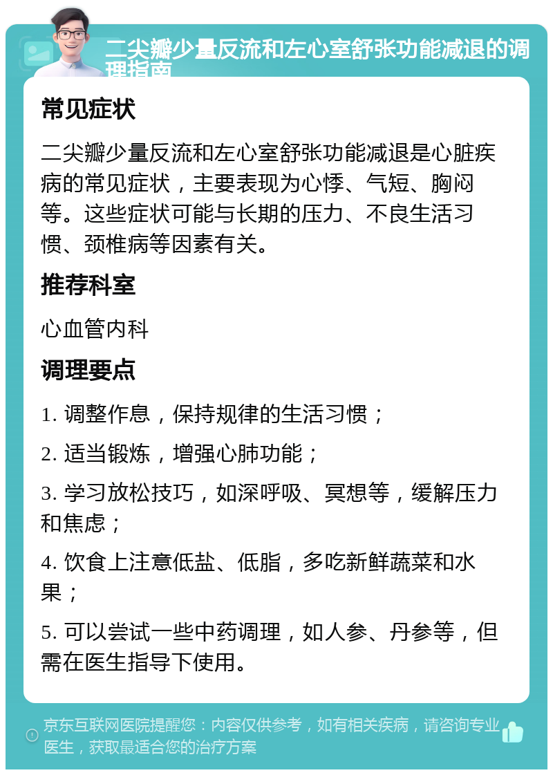 二尖瓣少量反流和左心室舒张功能减退的调理指南 常见症状 二尖瓣少量反流和左心室舒张功能减退是心脏疾病的常见症状，主要表现为心悸、气短、胸闷等。这些症状可能与长期的压力、不良生活习惯、颈椎病等因素有关。 推荐科室 心血管内科 调理要点 1. 调整作息，保持规律的生活习惯； 2. 适当锻炼，增强心肺功能； 3. 学习放松技巧，如深呼吸、冥想等，缓解压力和焦虑； 4. 饮食上注意低盐、低脂，多吃新鲜蔬菜和水果； 5. 可以尝试一些中药调理，如人参、丹参等，但需在医生指导下使用。