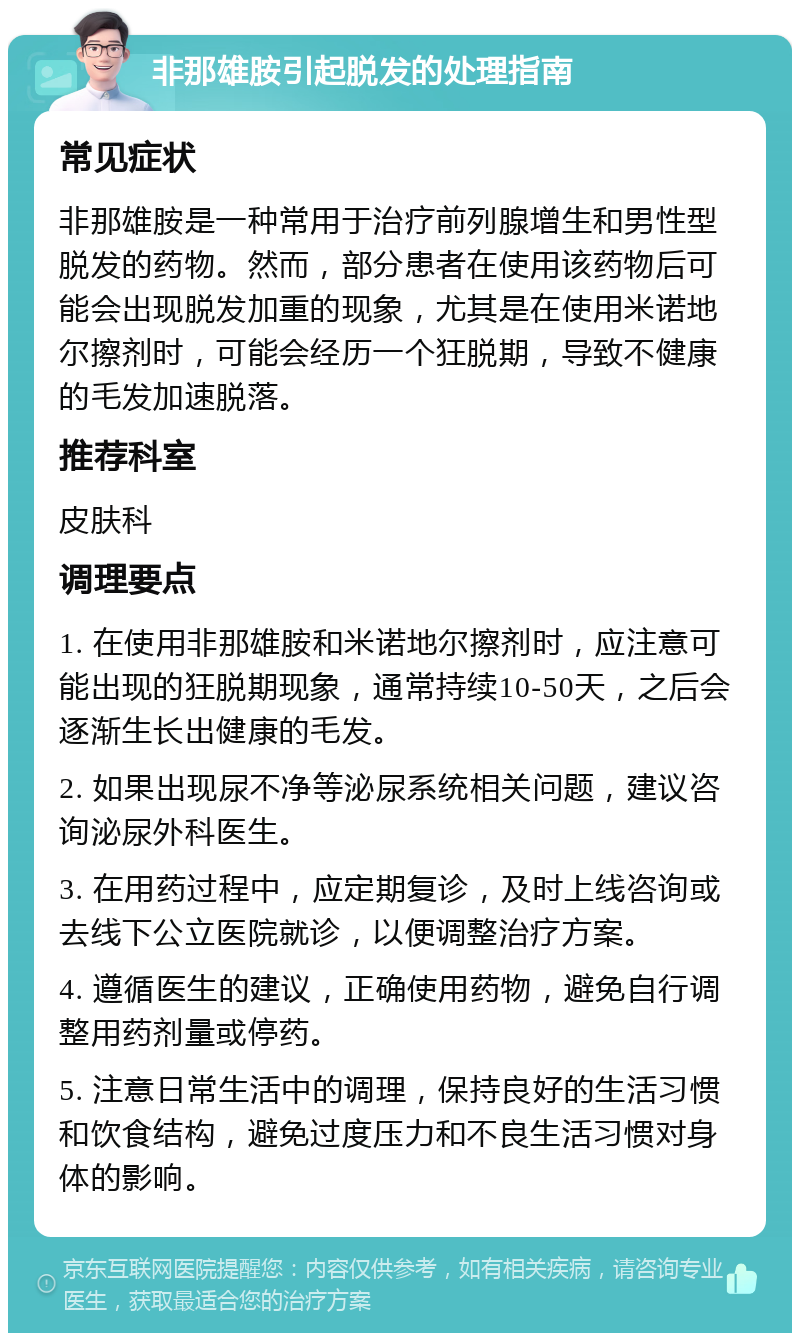 非那雄胺引起脱发的处理指南 常见症状 非那雄胺是一种常用于治疗前列腺增生和男性型脱发的药物。然而，部分患者在使用该药物后可能会出现脱发加重的现象，尤其是在使用米诺地尔擦剂时，可能会经历一个狂脱期，导致不健康的毛发加速脱落。 推荐科室 皮肤科 调理要点 1. 在使用非那雄胺和米诺地尔擦剂时，应注意可能出现的狂脱期现象，通常持续10-50天，之后会逐渐生长出健康的毛发。 2. 如果出现尿不净等泌尿系统相关问题，建议咨询泌尿外科医生。 3. 在用药过程中，应定期复诊，及时上线咨询或去线下公立医院就诊，以便调整治疗方案。 4. 遵循医生的建议，正确使用药物，避免自行调整用药剂量或停药。 5. 注意日常生活中的调理，保持良好的生活习惯和饮食结构，避免过度压力和不良生活习惯对身体的影响。